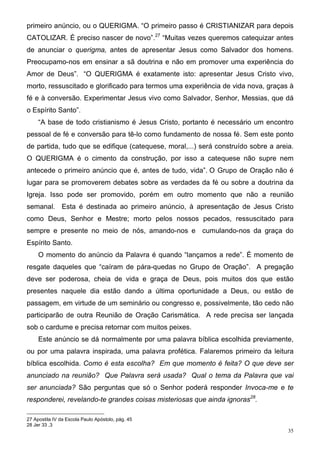 primeiro anúncio, ou o QUERIGMA. “O primeiro passo é CRISTIANIZAR para depois
CATOLIZAR. É preciso nascer de novo”.27 “Muitas vezes queremos catequizar antes
de anunciar o querigma, antes de apresentar Jesus como Salvador dos homens.
Preocupamo-nos em ensinar a sã doutrina e não em promover uma experiência do
Amor de Deus”. “O QUERIGMA é exatamente isto: apresentar Jesus Cristo vivo,
morto, ressuscitado e glorificado para termos uma experiência de vida nova, graças à
fé e à conversão. Experimentar Jesus vivo como Salvador, Senhor, Messias, que dá
o Espírito Santo”.
     “A base de todo cristianismo é Jesus Cristo, portanto é necessário um encontro
pessoal de fé e conversão para tê-lo como fundamento de nossa fé. Sem este ponto
de partida, tudo que se edifique (catequese, moral,...) será construído sobre a areia.
O QUERIGMA é o cimento da construção, por isso a catequese não supre nem
antecede o primeiro anúncio que é, antes de tudo, vida”. O Grupo de Oração não é
lugar para se promoverem debates sobre as verdades da fé ou sobre a doutrina da
Igreja. Isso pode ser promovido, porém em outro momento que não a reunião
semanal. Esta é destinada ao primeiro anúncio, à apresentação de Jesus Cristo
como Deus, Senhor e Mestre; morto pelos nossos pecados, ressuscitado para
sempre e presente no meio de nós, amando-nos e cumulando-nos da graça do
Espírito Santo.
     O momento do anúncio da Palavra é quando “lançamos a rede”. É momento de
resgate daqueles que “caíram de pára-quedas no Grupo de Oração”. A pregação
deve ser poderosa, cheia de vida e graça de Deus, pois muitos dos que estão
presentes naquele dia estão dando a última oportunidade a Deus, ou estão de
passagem, em virtude de um seminário ou congresso e, possivelmente, tão cedo não
participarão de outra Reunião de Oração Carismática. A rede precisa ser lançada
sob o cardume e precisa retornar com muitos peixes.
     Este anúncio se dá normalmente por uma palavra bíblica escolhida previamente,
ou por uma palavra inspirada, uma palavra profética. Falaremos primeiro da leitura
bíblica escolhida. Como é esta escolha? Em que momento é feita? O que deve ser
anunciado na reunião? Que Palavra será usada? Qual o tema da Palavra que vai
ser anunciada? São perguntas que só o Senhor poderá responder Invoca-me e te
responderei, revelando-te grandes coisas misteriosas que ainda ignoras28.

27 Apostila IV da Escola Paulo Apóstolo, pág. 45
28 Jer 33 ,3
                                                                                    35
 