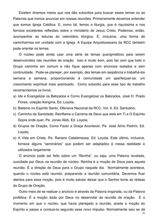 Existem diversos meios que nos dão subsídios para buscar esses temas ou as
Palavras que iremos anunciar em nossas reuniões. Primeiramente devemos entender
que somos Igreja Católica. E, como tal, temos a liturgia, que é riquíssima e nos
fornece excelentes reflexões sobre o ministério de Jesus Cristo. Podemos, então,
acompanhar as leituras do calendário litúrgico. É, inclusive, uma forma de
caminharmos em unidade com a Igreja. A Equipe Arquidiocesana da RCC também
pode orientar os temas.
   O núcleo pode ainda usar uma série de temas querigmáticos para serem
desenvolvidos nas reuniões de oração. Isso é muito bom, pois faz com que todo o
Grupo caminhe em comum e não fique apenas com anúncios isolados e sem
continuidade. Pode-se planejar, por exemplo, dez temas em seqüência e trabalhá-los
semana a semana, proporcionando à comunidade um aperfeiçoar-se, um
crescimento espiritual mais acentuado. Como subsídio para esse tipo de trabalho
recomendamos os livros:
a) Ide e Evangelizai os Batizados e Como Evangelizar os Batizados, José H. Prado
   Flores, coleção Kerigma, Ed. Loyola;
b) Batismo no Espírito Santo, Ofensiva Nacional da RCC, Vol. II, Ed. Santuário;
c) Caminho da Santidade; Reinflama o Carisma de Deus que está em Ti e O Espírito
   Sopra onde quer, Pe. Jonas Abib, Ed. Loyola;
d) Grupos de Oração, Como Fazer a Graça Acontecer, Pe. José Alírio Pedrini, Ed.
   Loyola;
e) A Vida em Cristo, Pe. Raniero Catalamessa, Ed. Loyola. Este último, inclusive,
   fornece alguns “seminários” que podem ser adaptados à nossa realidade e
   utilizados largamente.
   O anúncio pode ser feito sobre um “Remha”, ou seja, uma Palavra revelada,
suscitada por Deus na reunião de núcleo. Remha é a moção de Deus para aquela
reunião. É a direção de Deus para o Grupo naquele dia. Normalmente acontece,
quando o núcleo está reunido, preparando a reunião comunitária. Devemos ficar
atentos para essa moção, pois é muito salutar deixar que o Senhor tome as rédeas
do Grupo de Oração.
   Outro meio de se realizar o anúncio é através da Palavra inspirada, ou da Palavra
profética. É a moção dada por Deus no desenrolar da reunião de oração.            É o
momento em que o núcleo, que havia planejado a reunião, aceita a moção do
Espírito e passa a conduzi-la segundo esse novo impulso. Normalmente isso se dá
                                                                                   36
 