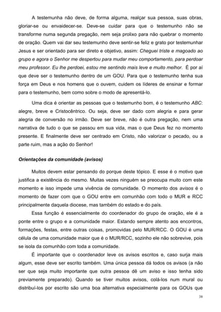 A testemunha não deve, de forma alguma, realçar sua pessoa, suas obras,
gloriar-se ou envaidecer-se. Deve-se cuidar para que o testemunho não se
transforme numa segunda pregação, nem seja prolixo para não quebrar o momento
de oração. Quem vai dar seu testemunho deve sentir-se feliz e grato por testemunhar
Jesus e ser orientado para ser direto e objetivo, assim: Cheguei triste e magoado ao
grupo e agora o Senhor me despertou para mudar meu comportamento, para perdoar
meu professor. Eu lhe perdoei, estou me sentindo mais leve e muito melhor. É por aí
que deve ser o testemunho dentro de um GOU. Para que o testemunho tenha sua
força em Deus e nos homens que o ouvem, cuidem os líderes de ensinar e formar
para o testemunho, bem como sobre o modo de apresentá-lo.

      Uma dica é orientar as pessoas que o testemunho bom, é o testemunho ABC:
alegre, breve e Cristocêntrico. Ou seja, deve ser dado com alegria e para gerar
alegria de conversão no irmão. Deve ser breve, não é outra pregação, nem uma
narrativa de tudo o que se passou em sua vida, mas o que Deus fez no momento
presente. E finalmente deve ser centrado em Cristo, não valorizar o pecado, ou a
parte ruim, mas a ação do Senhor!


Orientações da comunidade (avisos)

     Muitos devem estar pensando do porque deste tópico. E esse é o motivo que
justifica a existência do mesmo. Muitas vezes ninguém se preocupa muito com este
momento e isso impede uma vivência de comunidade. O momento dos avisos é o
momento de fazer com que o GOU entre em comunhão com todo o MUR e RCC
principalmente daquela diocese, mas também do estado e do país.
     Essa função é essencialmente do coordenador do grupo de oração, ele é a
ponte entre o grupo e a comunidade maior. Estando sempre atento aos encontros,
formações, festas, entre outras coisas, promovidas pelo MUR/RCC. O GOU é uma
célula de uma comunidade maior que é o MUR/RCC, sozinho ele não sobrevive, pois
se isola da comunhão com toda a comunidade.
     É importante que o coordenador leve os avisos escritos e, caso surja mais
algum, esse deve ser escrito também. Uma única pessoa dá todos os avisos (a não
ser que seja muito importante que outra pessoa dê um aviso e isso tenha sido
previamente preparado). Quando se tiver muitos avisos, colá-los num mural ou
distribuí-los por escrito são uma boa alternativa especialmente para os GOUs que
                                                                                  38
 