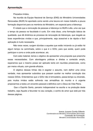 Apresentação


      Prezados irmãos,
      Na reunião da Equipe Nacional de Serviço (ENS) do Ministério Universidades
Renovadas (MUR) foi apontado como sendo uma lacuna em nosso trabalho a pouca
formação disponível para os membros do Ministério, em especial para a liderança.
      É notado que a renovação de pessoas e liderança no MUR é alta, uma vez que
o tempo da pessoa na faculdade é curto. Em vista disso, uma formação básica de
qualidade, que dê dinâmica ao processo de renovação de lideranças, que resgate as
boas experiências vividas e que, principalmente, seja acessível e de rápida e fácil
aplicação é muito necessária.
      Não raras vezes, surgem dúvidas a aqueles que estão iniciando ou já estão há
algum tempo na caminhada, sobre o que é o GOU, para que existe, quem pode
participar e como e onde pode acontecer, etc.
      Com este material, temos o objetivo de apresentar uma proposta que preencha
essas necessidades. Com abordagens práticas e diretas e conteúdo amplo,
esperamos que o mesmo possa ser aplicado tanto em reuniões presenciais, como
por meios virtuais, com grande eficácia.
      O objetivo dessas linhas não é esgotar o assunto, nem definir uma única
verdade, mas apresentar subsídios que possam auxiliar na melhor condução dos
nossos GOUs. Entendemos que o GOU não é brincadeira, passa-tempo ou diversão,
pois muitos irmãos estão sofrendo nas armadilhas do mundo e é urgente
propiciarmos a todos um encontro pessoal e definitivo com o Deus da Vida Plena.
      Que o Espírito Santo, parceiro indispensável na escrita e na produção deste
trabalho, seja Aquele a fecundar no seu coração, o sonho de amor que está por trás
dessas páginas.




                                                           Ierece Jussara Corrêa Gilberto
                                           Coordenadora do Ministério Universidades Renovadas
                                                                  Comissão de Formação
                                                           Ministério Universidades Renovadas



                                                                                            4
 