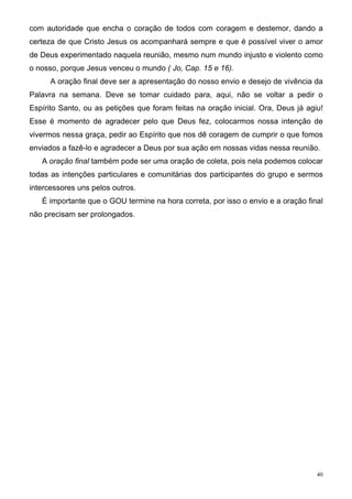 com autoridade que encha o coração de todos com coragem e destemor, dando a
certeza de que Cristo Jesus os acompanhará sempre e que é possível viver o amor
de Deus experimentado naquela reunião, mesmo num mundo injusto e violento como
o nosso, porque Jesus venceu o mundo ( Jo, Cap. 15 e 16).
      A oração final deve ser a apresentação do nosso envio e desejo de vivência da
Palavra na semana. Deve se tomar cuidado para, aqui, não se voltar a pedir o
Espírito Santo, ou as petições que foram feitas na oração inicial. Ora, Deus já agiu!
Esse é momento de agradecer pelo que Deus fez, colocarmos nossa intenção de
vivermos nessa graça, pedir ao Espírito que nos dê coragem de cumprir o que fomos
enviados a fazê-lo e agradecer a Deus por sua ação em nossas vidas nessa reunião.
   A oração final também pode ser uma oração de coleta, pois nela podemos colocar
todas as intenções particulares e comunitárias dos participantes do grupo e sermos
intercessores uns pelos outros.
   É importante que o GOU termine na hora correta, por isso o envio e a oração final
não precisam ser prolongados.




                                                                                   40
 