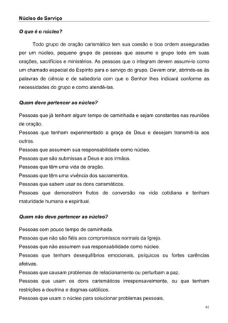 Núcleo de Serviço

O que é o núcleo?

      Todo grupo de oração carismático tem sua coesão e boa ordem asseguradas
por um núcleo, pequeno grupo de pessoas que assume o grupo todo em suas
orações, sacrifícios e ministérios. As pessoas que o integram devem assumi-lo como
um chamado especial do Espírito para o serviço do grupo. Devem orar, abrindo-se às
palavras de ciência e de sabedoria com que o Senhor lhes indicará conforme as
necessidades do grupo e como atendê-las.


Quem deve pertencer ao núcleo?

Pessoas que já tenham algum tempo de caminhada e sejam constantes nas reuniões
de oração.
Pessoas que tenham experimentado a graça de Deus e desejam transmiti-la aos
outros.
Pessoas que assumem sua responsabilidade como núcleo.
Pessoas que são submissas a Deus e aos irmãos.
Pessoas que têm uma vida de oração.
Pessoas que têm uma vivência dos sacramentos.
Pessoas que sabem usar os dons carismáticos.
Pessoas que demonstrem frutos de conversão na vida cotidiana e tenham
maturidade humana e espiritual.


Quem não deve pertencer ao núcleo?

Pessoas com pouco tempo de caminhada.
Pessoas que não são fiéis aos compromissos normais da Igreja.
Pessoas que não assumem sua responsabilidade como núcleo.
Pessoas que tenham desequilíbrios emocionais, psíquicos ou fortes carências
afetivas.
Pessoas que causam problemas de relacionamento ou perturbam a paz.
Pessoas que usam os dons carismáticos irresponsavelmente, ou que tenham
restrições a doutrina e dogmas católicos.
Pessoas que usam o núcleo para solucionar problemas pessoais.
                                                                                41
 