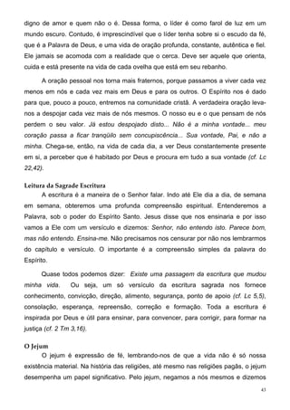 digno de amor e quem não o é. Dessa forma, o líder é como farol de luz em um
mundo escuro. Contudo, é imprescindível que o líder tenha sobre si o escudo da fé,
que é a Palavra de Deus, e uma vida de oração profunda, constante, autêntica e fiel.
Ele jamais se acomoda com a realidade que o cerca. Deve ser aquele que orienta,
cuida e está presente na vida de cada ovelha que está em seu rebanho.

      A oração pessoal nos torna mais fraternos, porque passamos a viver cada vez
menos em nós e cada vez mais em Deus e para os outros. O Espírito nos é dado
para que, pouco a pouco, entremos na comunidade cristã. A verdadeira oração leva-
nos a despojar cada vez mais de nós mesmos. O nosso eu e o que pensam de nós
perdem o seu valor. Já estou despojado disto... Não é a minha vontade... meu
coração passa a ficar tranqüilo sem concupiscência... Sua vontade, Pai, e não a
minha. Chega-se, então, na vida de cada dia, a ver Deus constantemente presente
em si, a perceber que é habitado por Deus e procura em tudo a sua vontade (cf. Lc
22,42).

Leitura da Sagrade Escritura
      A escritura é a maneira de o Senhor falar. Indo até Ele dia a dia, de semana
em semana, obteremos uma profunda compreensão espiritual. Entenderemos a
Palavra, sob o poder do Espírito Santo. Jesus disse que nos ensinaria e por isso
vamos a Ele com um versículo e dizemos: Senhor, não entendo isto. Parece bom,
mas não entendo. Ensina-me. Não precisamos nos censurar por não nos lembrarmos
do capítulo e versículo. O importante é a compreensão simples da palavra do
Espírito.

      Quase todos podemos dizer: Existe uma passagem da escritura que mudou
minha vida.      Ou seja, um só versículo da escritura sagrada nos fornece
conhecimento, convicção, direção, alimento, segurança, ponto de apoio (cf. Lc 5,5),
consolação, esperança, repreensão, correção e formação. Toda a escritura é
inspirada por Deus e útil para ensinar, para convencer, para corrigir, para formar na
justiça (cf. 2 Tm 3,16).

O Jejum
      O jejum é expressão de fé, lembrando-nos de que a vida não é só nossa
existência material. Na história das religiões, até mesmo nas religiões pagãs, o jejum
desempenha um papel significativo. Pelo jejum, negamos a nós mesmos e dizemos
                                                                                    43
 