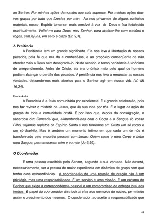 ao Senhor: Por minhas ações demonstro que sois supremo. Por minhas ações dou-
vos graças por tudo que fizestes por mim. Ao nos privarmos de alguns confortos
materiais, nosso Espírito torna-se mais sensível à voz de Deus e fica fortalecido
espiritualmente. Voltei-me para Deus, meu Senhor, para suplicar-lhe com orações e
rogos, com jejuns, em saco e cinza (Dn 9,3).

A Penitência
     A Penitência tem um grande significado. Ela nos leva à libertação de nossos
pecados, pela fé que nos dá a conhecê-los, e ao propósito conseqüente de não
ofender mais a Deus nem desagradá-lo. Neste sentido, o termo penitência é sinônimo
de arrependimento. Antes de Cristo, ela era o único meio pelo qual os homens
podiam alcançar o perdão dos pecados. A penitência nos leva a renunciar as nossas
vontades, deixando-nos mais abertos para o Senhor agir em nossa vida (cf. Mt
16,24).

Eucaristia
      A Eucaristia é a festa comunitária por excelência! É a grande celebração, pois
nos faz reviver o mistério de Jesus, que dá sua vida por nós. É o lugar da ação de
graças de toda a comunidade cristã. É por isso que, depois da consagração, o
sacerdote diz: Concedei que, alimentando-nos com o Corpo e o Sangue do vosso
Filho, sejamos repletos do Espírito Santo e nos tornemos em Cristo um só corpo e
um só Espírito. Mas é também um momento íntimo em que cada um de nós é
transformado pelo encontro pessoal com Jesus: Quem come o meu Corpo e bebe
meu Sangue, permanece em mim e eu nele (Jo 6,56).


O Coordenador

      É uma pessoa escolhida pelo Senhor, segundo a sua vontade. Não deverá,
necessariamente, ser a pessoa de maior experiência em dinâmica de grupo nem que
tenha dons extraordinários. A coordenação de uma reunião de oração não é um
privilégio, mas uma responsabilidade. É um serviço e uma missão. É um carisma do
Senhor que exige a correspondência pessoal e um compromisso de entrega total aos
irmãos. É papel do coordenador distribuir tarefas aos membros do núcleo, permitindo
assim o crescimento dos mesmos. O coordenador, ao aceitar a responsabilidade que



                                                                                  44
 
