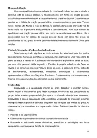 Homem de Oração
    Uma das qualidades imprescindíveis do coordenador deve ser sua profunda e
contínua vida de oração pessoal. O relacionamento, em forma de oração pessoal,
traz ao coração do coordenador a sabedoria da vida cristã no Espírito. O coordenador
precisa ter o hábito da oração pessoal diária, encontrando tempo para orar. Tempo
nobre. Tempo útil. Nunca o resto do tempo. O coordenador precisa orar cada vez de
forma mais rica e profunda, enriquecedora e transformadora. Não pode cansar de
aperfeiçoar sua oração pessoal diária, seu modo de se relacionar com Deus. Se o
coordenador não for pessoa de oração pessoal diária, por certo não levará os
participantes do seu grupo a serem pessoas de relacionamento diário com Deus, pela
oração.

Cheio de Sabedoria e Conhecedor das Escrituras
     Sabedoria aqui não significa ter muito estudo, ter feito faculdade, ter muitos
conhecimentos humanos, científicos e culturais, mas significa ter uma visão clara do
plano de Deus e realizá-lo. A sabedoria do coordenador exprime-se, antes de tudo,
por uma vida pessoal vivida segundo o Espírito. A própria sabedoria de Deus se
revela e se comunica pela sua Palavra. Bebe-se, pois, a sabedoria divina, bebendo
os   ensinamentos,    mandamentos,      conselhos,   orientações    e   testemunhos
apresentados por Deus nas Sagradas Escrituras. O coordenador precisa conhecer a
Palavra em sua profundidade e alimentar-se dela diariamente.

Criatividade
      Criatividade é a capacidade interior de criar, descobrir e inventar formas,
meios, modos e instrumentos para fazer acontecer, no coração dos participantes do
grupo, todas aquelas graças e bênçãos que o coordenador deseja fazer acontecer.
Criatividade é aquela capacidade, jeito, estratégia, vivacidade de encontrar o melhor
meio para fazer as graças e bênçãos chegarem aos corações dos irmãos do grupo. O
coordenador precisa cultivar sua capacidade criativa. Pode enriquecê-la de diversos
modos:

• Pedindo-a ao Espírito Santo
• Observando e aprendendo de outros coordenadores criativos
• Buscando e estudando novas dinâmicas, exercícios e estratégias em livros
apropriados, escritos para a função de coordenadores.

                                                                                   46
 