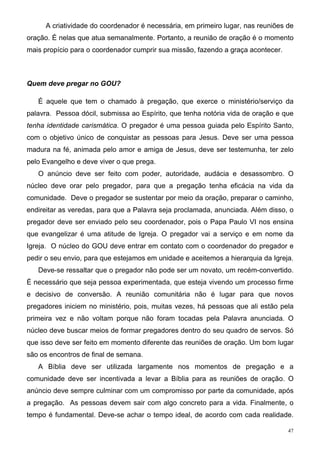 A criatividade do coordenador é necessária, em primeiro lugar, nas reuniões de
oração. É nelas que atua semanalmente. Portanto, a reunião de oração é o momento
mais propício para o coordenador cumprir sua missão, fazendo a graça acontecer.



Quem deve pregar no GOU?

   É aquele que tem o chamado à pregação, que exerce o ministério/serviço da
palavra. Pessoa dócil, submissa ao Espírito, que tenha notória vida de oração e que
tenha identidade carismática. O pregador é uma pessoa guiada pelo Espírito Santo,
com o objetivo único de conquistar as pessoas para Jesus. Deve ser uma pessoa
madura na fé, animada pelo amor e amiga de Jesus, deve ser testemunha, ter zelo
pelo Evangelho e deve viver o que prega.
   O anúncio deve ser feito com poder, autoridade, audácia e desassombro. O
núcleo deve orar pelo pregador, para que a pregação tenha eficácia na vida da
comunidade. Deve o pregador se sustentar por meio da oração, preparar o caminho,
endireitar as veredas, para que a Palavra seja proclamada, anunciada. Além disso, o
pregador deve ser enviado pelo seu coordenador, pois o Papa Paulo VI nos ensina
que evangelizar é uma atitude de Igreja. O pregador vai a serviço e em nome da
Igreja. O núcleo do GOU deve entrar em contato com o coordenador do pregador e
pedir o seu envio, para que estejamos em unidade e aceitemos a hierarquia da Igreja.
   Deve-se ressaltar que o pregador não pode ser um novato, um recém-convertido.
É necessário que seja pessoa experimentada, que esteja vivendo um processo firme
e decisivo de conversão. A reunião comunitária não é lugar para que novos
pregadores iniciem no ministério, pois, muitas vezes, há pessoas que ali estão pela
primeira vez e não voltam porque não foram tocadas pela Palavra anunciada. O
núcleo deve buscar meios de formar pregadores dentro do seu quadro de servos. Só
que isso deve ser feito em momento diferente das reuniões de oração. Um bom lugar
são os encontros de final de semana.
   A Bíblia deve ser utilizada largamente nos momentos de pregação e a
comunidade deve ser incentivada a levar a Bíblia para as reuniões de oração. O
anúncio deve sempre culminar com um compromisso por parte da comunidade, após
a pregação. As pessoas devem sair com algo concreto para a vida. Finalmente, o
tempo é fundamental. Deve-se achar o tempo ideal, de acordo com cada realidade.

                                                                                  47
 