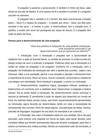 O pregador é paciente e perseverante. E também é íntimo de Deus, sabe
sentar-se aos pés do Mestre. É uma pessoa de fé e também é humilde. E o pregador
usa bem os carismas.
             O pregador fala a verdade e é o homem das boas aventuranças (coração
pobre – Deus é a riqueza do pregador -, é aquele que chora – Deus usa dele para
consolar o seu povo -, é manso, é justo, é misericordioso, tem o coração puro, é
pacífico, e aceita com amor ser perseguido por causa de Jesus). E o pregador tem
visão do plano de Deus.


Passos para o desenvolvimento de uma pregação

                          “Uma boa prédica é composta de uma perfeita introdução,
                                                  uma excelente conclusão e um
                                  desenvolvimento que as aproxime ao máximo 29.”

             1- Introdução: Com a introdução o pregador tem a oportunidade de
colaborar com a ação do Espírito Santo, no sentido de provocar no irmão-ouvinte um
desejo sincero de ouvir e entender a pregação. Podemos dizer que a introdução é o
cartão de visitas da pregação e do pregador. Conforme for a introdução, será a
pregação. As finalidades da introdução são: abrir o apetite dos ouvintes, captar o seu
interesse, obter a sua aceitação, ganhar a sua simpatia e atenção e demonstrar-lhes
a importância do ensino. Deve ser breve, rica em conteúdo, comunicativa e dotada de
uma alegria com sobriedade. Deve introduzir o pregador, o ensino e a motivação.
             2- Desenvolvimento: seqüência lógica, passagens bíblicas, parábolas e
testemunhos em confronto com a realidade atual. Desenvolver a pregação é fazê-la
crescer. Ela já existe desde a introdução. No desenvolvimento vamos esmiuçar o
assunto já delineado. É semelhante à ação de alguém que desenrola um novelo de
linha. As mesmas idéias, jamais outras, que foram esquematicamente apresentadas
na introdução, agora deverão ser desenroladas, tendo em vista a necessidade de
compreensão dos ouvintes. Deve ter idéias lógicas, concatenação de idéias, clareza,
precisão de linguagem, linguagem de uso atual, ter exemplos e ser vivencial.
             3- Conclusão: Seu valor e finalidades estão em sua utilidade. Ela é útil para
persuadir, para motivar uma resposta em forma de ação, para sanar dúvidas, para
completar idéias que tenham permanecido obscuras durante a pregação, para fixar o
ensino na memória dos irmãos-ouvintes. Devido ao incalculável valor da conclusão, é

29 José de Anchieta
                                                                                        49
 