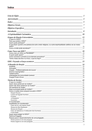 Índice


Lista de Siglas ____________________________________________________________________ 3
Apresentação _____________________________________________________________________ 4
Índice ___________________________________________________________________________ 5
Objetivos Gerais___________________________________________________________________ 7
Objetivos Específicos _______________________________________________________________ 7
Introdução _______________________________________________________________________ 8
A Espiritualidade Carismática ______________________________________________________ 10
Grupos de Oração Universitários ____________________________________________________ 13
 O que é o GOU? _______________________________________________________________________________ 13
 Para que existe o GOU? ________________________________________________________________________ 14
 Quem pode participar? _________________________________________________________________________ 15
 O que fazer quando uma pessoa de outro credo religioso, ou outra espiritualidade católica vai ao nosso
 GOU? ________________________________________________________________________________________ 16
 Como e onde pode acontecer? __________________________________________________________________ 17
Como Nasce um GOU? ____________________________________________________________ 18
 Como criar um GOU na Faculdade? ______________________________________________________________ 18
 A quem pedir apoio? ___________________________________________________________________________ 21
 Como ocorrerá o primeiro (e os demais) encontros? ________________________________________________ 21
 Tenho medo de errar no início, o que eu faço? _____________________________________________________ 21
GOU: Fazendo a Graça acontecer ___________________________________________________ 23
A Reunião de Oração _____________________________________________________________ 24
 Acolhida ______________________________________________________________________________________ 25
 Animação _____________________________________________________________________________________ 28
 Oração – Preferencialmente de Louvor ___________________________________________________________ 29
 Anúncio Querigmático __________________________________________________________________________ 34
 Testemunhos__________________________________________________________________________________ 37
 Orientações da comunidade (avisos) _____________________________________________________________ 38
 Oração Final e Envio ___________________________________________________________________________ 39
Núcleo de Serviço ________________________________________________________________ 41
 O que é o núcleo? _____________________________________________________________________________ 41
 Quem deve pertencer ao núcleo? ________________________________________________________________ 41
 Quem não deve pertencer ao núcleo? ____________________________________________________________ 41
 Os membros do núcleo _________________________________________________________________________ 42
 Qual a principal tarefa do núcleo? ________________________________________________________________ 42
 Como o núcleo deve preparar-se para o GOU? ____________________________________________________ 42
   Oração Pessoal________________________________________________________________________________ 42
   Leitura da Sagrade Escritura _____________________________________________________________________ 43
   O Jejum _____________________________________________________________________________________ 43
   A Penitência _________________________________________________________________________________ 44
   Eucaristia ____________________________________________________________________________________ 44
 O Coordenador ________________________________________________________________________________ 44
 Qualidades do Coordenador _____________________________________________________________________ 45
   Cheio de Fé e do Espírito Santo __________________________________________________________________ 45
   Homem de Boa Reputação ______________________________________________________________________ 45
   Homem de Oração _____________________________________________________________________________ 46
   Cheio de Sabedoria e Conhecedor das Escrituras _____________________________________________________ 46
   Criatividade __________________________________________________________________________________ 46
 Quem deve pregar no GOU? ____________________________________________________________________ 47
 Perfil do Pregador ______________________________________________________________________________ 48
 Passos para o desenvolvimento de uma pregação__________________________________________________ 49
   Pontos positivos em uma pregação ________________________________________________________________ 50
   Pontos negativos em uma pregação________________________________________________________________ 50
                                                                                                         5
 