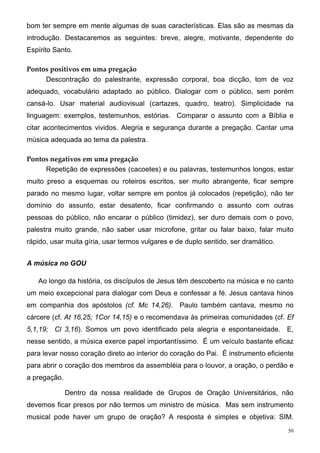 bom ter sempre em mente algumas de suas características. Elas são as mesmas da
introdução. Destacaremos as seguintes: breve, alegre, motivante, dependente do
Espírito Santo.

Pontos positivos em uma pregação
     Descontração do palestrante, expressão corporal, boa dicção, tom de voz
adequado, vocabulário adaptado ao público. Dialogar com o público, sem porém
cansá-lo. Usar material audiovisual (cartazes, quadro, teatro). Simplicidade na
linguagem: exemplos, testemunhos, estórias. Comparar o assunto com a Bíblia e
citar acontecimentos vividos. Alegria e segurança durante a pregação. Cantar uma
música adequada ao tema da palestra.

Pontos negativos em uma pregação
     Repetição de expressões (cacoetes) e ou palavras, testemunhos longos, estar
muito preso a esquemas ou roteiros escritos, ser muito abrangente, ficar sempre
parado no mesmo lugar, voltar sempre em pontos já colocados (repetição), não ter
domínio do assunto, estar desatento, ficar confirmando o assunto com outras
pessoas do público, não encarar o público (timidez), ser duro demais com o povo,
palestra muito grande, não saber usar microfone, gritar ou falar baixo, falar muito
rápido, usar muita gíria, usar termos vulgares e de duplo sentido, ser dramático.


A música no GOU

   Ao longo da história, os discípulos de Jesus têm descoberto na música e no canto
um meio excepcional para dialogar com Deus e confessar a fé. Jesus cantava hinos
em companhia dos apóstolos (cf. Mc 14,26). Paulo também cantava, mesmo no
cárcere (cf. At 16,25; 1Cor 14,15) e o recomendava às primeiras comunidades (cf. Ef
5,1,19; Cl 3,16). Somos um povo identificado pela alegria e espontaneidade. E,
nesse sentido, a música exerce papel importantíssimo. É um veículo bastante eficaz
para levar nosso coração direto ao interior do coração do Pai. É instrumento eficiente
para abrir o coração dos membros da assembléia para o louvor, a oração, o perdão e
a pregação.

              Dentro da nossa realidade de Grupos de Oração Universitários, não
devemos ficar presos por não termos um ministro de música. Mas sem instrumento
musical pode haver um grupo de oração? A resposta é simples e objetiva: SIM.
                                                                                    50
 