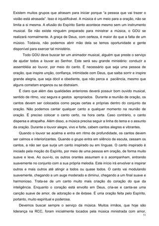 Existem muitos grupos que atrasam para iniciar porque “a pessoa que vai trazer o
violão está atrasada”. Isso é injustificável. A música é um meio para a oração, não se
limita a si mesma. A efusão do Espírito Santo acontece mesmo sem um instrumento
musical. Se não existe ninguém preparado para ministrar a música, o GOU se
realizará normalmente. A graça de Deus, com certeza, é maior do que a falta de um
músico. Todavia, não podemos abrir mão dela se temos oportunidade e gente
disponível para exercer tal ministério.
      Todo GOU deve buscar ter um animador musical, alguém que preste o serviço
de ajudar todos a louvar ao Senhor. Este será seu grande ministério: conduzir a
assembléia ao louvor, por meio do canto. É necessário que seja uma pessoa de
oração, que inspire unção, confiança, intimidade com Deus, que saiba sorrir e inspire
grande alegria, que seja dócil e obediente, que não perca a paciência, mesmo que
alguns cometam enganos ou se distraiam.
   É claro que além das qualidades anteriores deverá possuir bom ouvido musical,
sentido de ritmo, voz segura e gestos apropriados. Durante a reunião de oração, os
cantos devem ser colocados como peças certas e próprias dentro do conjunto da
oração. Não podemos cantar qualquer canto a qualquer momento na reunião de
oração. É preciso colocar o canto certo, na hora certa. Caso contrário, o canto
dispersa e atrapalha. Além disso, a música precisa seguir a linha do tema e o assunto
da oração. Durante o louvor alegre, vivo e forte, cabem cantos alegres e vibrantes.
   Quando o louvor se acalma e entra em ritmo de profundidade, os cantos devem
ser calmos e interiorizantes. Quando o grupo entra em silêncio de escuta, cessam os
cantos, a não ser que surja um canto inspirado ou em línguas. O canto inspirado é
iniciado pela moção do Espírito, por meio de uma pessoa em oração, de forma muito
suave e leve. Ao ouvi-lo, os outros orantes assumem e o acompanham, entrando
suavemente no conjunto com a sua própria melodia. Este início irá envolver e inspirar
outros e mais outros até atingir a todos ou quase todos. O canto vai modulando
suavemente, chegando a um auge moderado e diminui, chegando a um final suave e
harmonioso. Trata-se de um canto muito mais criação do coração do que da
inteligência. Enquanto o coração está envolto em Deus, cria-se e canta-se uma
canção suave de amor, de adoração e de êxtase. É uma oração feita pelo Espírito,
portanto, muito espiritual e poderosa.
   Devemos buscar sempre o serviço da música. Muitos irmãos, que hoje são
liderança na RCC, foram inicialmente tocados pela música ministrada com amor,
                                                                                      51
 