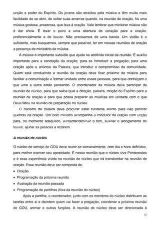 unção e poder do Espírito. Os jovens são atraídos pela música e têm muito mais
facilidade de se abrir, de soltar suas amarras quando, na reunião de oração, há uma
música gostosa, prazerosa, que leva à oração. Vale lembrar que ministrar música não
é dar show. É levar o povo a uma abertura de coração para a oração,
preferencialmente a de louvor. Não precisamos de uma banda. Um violão é o
suficiente, mas busquemos, sempre que possível, ter em nossas reuniões de oração
a presença do ministério de música.
   A música é importante subsídio que ajuda na acolhida inicial da reunião. É auxílio
importante para a condução da oração; para se introduzir a pregação; para uma
oração após o anúncio da Palavra, que introduz o compromisso da comunidade.
Quem está conduzindo a reunião de oração deve ficar próximo da música para
facilitar a comunicação e formar unidade entre essas pessoas, para que conheçam o
que uma e outra estão pensando. O coordenador da música deve participar da
reunião de núcleo, para que saiba qual a direção, palavra, moção do Espírito para a
reunião de oração e para que possa preparar as músicas em unidade com o que
Deus falou na reunião de preparação no núcleo.
   O ministro da música deve procurar estar bastante atento para não permitir
quebras na oração. Um bom ministro acompanha o condutor da oração com unção
para, no momento adequado, aumentar/diminuir o tom, auxiliar o alongamento do
louvor, ajudar as pessoas a rezarem.


A reunião de núcleo

O núcleo de serviço do GOU deve reunir-se semanalmente, com dia e hora definidos,
para melhor exercer seu apostolado. É nessa reunião que o núcleo vive Pentecostes
e é essa experiência vivida na reunião de núcleo que irá transbordar na reunião de
oração. Essa reunião deve ser composta de:
• Oração
• Programação da próxima reunião
• Avaliação da reunião passada
• Programação de partilhas (fora da reunião do núcleo)
      Após a partilha, o coordenador, junto com os membros do núcleo distribuem as
tarefas entre si e decidem quem vai fazer a pregação, coordenar a próxima reunião
do GOU, animar e outras funções. A reunião de núcleo deve ser direcionada à
                                                                                   52
 