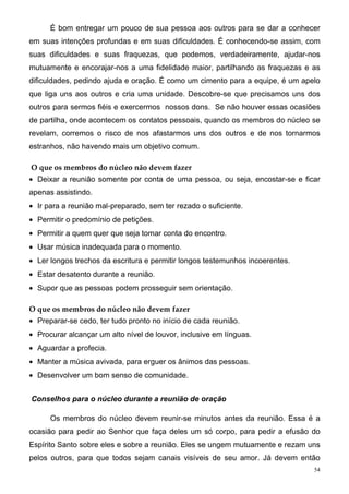 É bom entregar um pouco de sua pessoa aos outros para se dar a conhecer
em suas intenções profundas e em suas dificuldades. É conhecendo-se assim, com
suas dificuldades e suas fraquezas, que podemos, verdadeiramente, ajudar-nos
mutuamente e encorajar-nos a uma fidelidade maior, partilhando as fraquezas e as
dificuldades, pedindo ajuda e oração. É como um cimento para a equipe, é um apelo
que liga uns aos outros e cria uma unidade. Descobre-se que precisamos uns dos
outros para sermos fiéis e exercermos nossos dons. Se não houver essas ocasiões
de partilha, onde acontecem os contatos pessoais, quando os membros do núcleo se
revelam, corremos o risco de nos afastarmos uns dos outros e de nos tornarmos
estranhos, não havendo mais um objetivo comum.

O que os membros do núcleo não devem fazer
• Deixar a reunião somente por conta de uma pessoa, ou seja, encostar-se e ficar
apenas assistindo.
• Ir para a reunião mal-preparado, sem ter rezado o suficiente.
• Permitir o predomínio de petições.
• Permitir a quem quer que seja tomar conta do encontro.
• Usar música inadequada para o momento.
• Ler longos trechos da escritura e permitir longos testemunhos incoerentes.
• Estar desatento durante a reunião.
• Supor que as pessoas podem prosseguir sem orientação.

O que os membros do núcleo não devem fazer
• Preparar-se cedo, ter tudo pronto no início de cada reunião.
• Procurar alcançar um alto nível de louvor, inclusive em línguas.
• Aguardar a profecia.
• Manter a música avivada, para erguer os ânimos das pessoas.
• Desenvolver um bom senso de comunidade.


Conselhos para o núcleo durante a reunião de oração

      Os membros do núcleo devem reunir-se minutos antes da reunião. Essa é a
ocasião para pedir ao Senhor que faça deles um só corpo, para pedir a efusão do
Espírito Santo sobre eles e sobre a reunião. Eles se ungem mutuamente e rezam uns
pelos outros, para que todos sejam canais visíveis de seu amor. Já devem então
                                                                               54
 