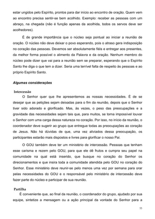 estar ungidos pelo Espírito, prontos para dar início ao encontro de oração. Quem vem
ao encontro precisa sentir-se bem acolhido. Exemplo: receber as pessoas com um
abraço, na chegada (não é função apenas da acolhida, todos os servos deve ser
acolhedores).

      É de grande importância que o núcleo seja pontual ao iniciar a reunião de
oração. O núcleo não deve deixar o povo esperando, pois o atraso gera indisposição
no coração das pessoas. Devemos ser absolutamente fiéis e entregar aos presentes,
da melhor forma possível o alimento da Palavra e da oração. Nenhum membro do
núcleo pode dizer que vai para a reunião sem se preparar, esperando que o Espírito
Santo lhe diga o que tem a dizer. Seria uma terrível falta de respeito às pessoas e ao
próprio Espírito Santo.


Algumas considerações

Intercessão
      O Senhor quer que lhe apresentemos as nossas necessidades. É de se
desejar que as petições sejam deixadas para o fim da reunião, depois que o Senhor
tiver sido adorado e glorificado. Mas, às vezes, o peso das preocupações e a
gravidade das necessidades sejam tais que, para muitos, se torna impossível louvar
o Senhor com uma carga dessa natureza no coração. Por isso, no início da reunião, o
coordenador deve sugerir ao grupo que entregue todas as preocupações ao coração
de Jesus. Não há dúvidas de que, uma vez aliviados dessa preocupação, os
participantes estarão mais dispostos e livres para glorificar o nosso Pai.

      O GOU também deve ter um ministério de intercessão. Pessoas que tenham
esse carisma e rezem pelo GOU, para que ele dê frutos e cumpra seu papel na
comunidade na qual está inserido, que busque no coração do Senhor os
direcionamentos e que insira toda a comunidade atendida pelo GOU no coração do
Senhor. Esse ministério deve reunir-se pelo menos uma vez por semana para orar
pelas necessidades do GOU e o responsável pelo ministério de intercessão deve
fazer parte do núcleo e participar de sua reunião.

Partilha
    É conveniente que, ao final da reunião, o coordenador do grupo, ajudado por sua
equipe, sintetize a mensagem ou a ação principal da vontade do Senhor para a

                                                                                    55
 
