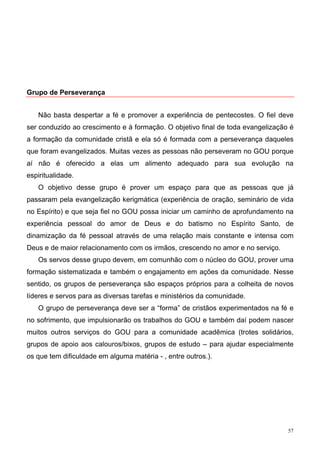 Grupo de Perseverança


   Não basta despertar a fé e promover a experiência de pentecostes. O fiel deve
ser conduzido ao crescimento e à formação. O objetivo final de toda evangelização é
a formação da comunidade cristã e ela só é formada com a perseverança daqueles
que foram evangelizados. Muitas vezes as pessoas não perseveram no GOU porque
aí não é oferecido a elas um alimento adequado para sua evolução na
espiritualidade.
   O objetivo desse grupo é prover um espaço para que as pessoas que já
passaram pela evangelização kerigmática (experiência de oração, seminário de vida
no Espírito) e que seja fiel no GOU possa iniciar um caminho de aprofundamento na
experiência pessoal do amor de Deus e do batismo no Espírito Santo, de
dinamização da fé pessoal através de uma relação mais constante e intensa com
Deus e de maior relacionamento com os irmãos, crescendo no amor e no serviço.
   Os servos desse grupo devem, em comunhão com o núcleo do GOU, prover uma
formação sistematizada e também o engajamento em ações da comunidade. Nesse
sentido, os grupos de perseverança são espaços próprios para a colheita de novos
líderes e servos para as diversas tarefas e ministérios da comunidade.
   O grupo de perseverança deve ser a “forma” de cristãos experimentados na fé e
no sofrimento, que impulsionarão os trabalhos do GOU e também daí podem nascer
muitos outros serviços do GOU para a comunidade acadêmica (trotes solidários,
grupos de apoio aos calouros/bixos, grupos de estudo – para ajudar especialmente
os que tem dificuldade em alguma matéria - , entre outros.).




                                                                                 57
 