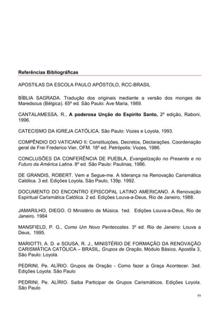 Referências Bibliográficas

APOSTILAS DA ESCOLA PAULO APÓSTOLO, RCC-BRASIL

BÍBLIA SAGRADA. Tradução dos originais mediante a versão dos monges de
Maredsous (Bélgica). 65º ed. São Paulo: Ave Maria, 1989.

CANTALAMESSA, R., A poderosa Unção do Espírito Santo, 2º edição, Raboni,
1996.

CATECISMO DA IGREJA CATÓLICA. São Paulo: Vozes e Loyola, 1993.

COMPÊNDIO DO VATICANO II: Constituições, Decretos, Declarações. Coordenação
geral de Frei Frederico Vier, OFM. 18º ed. Petrópolis: Vozes, 1986.

CONCLUSÕES DA CONFERÊNCIA DE PUEBLA, Evangelização no Presente e no
Futuro da América Latina. 8º ed. São Paulo: Paulinas, 1986.

DE GRANDIS, ROBERT. Vem e Segue-me. A liderança na Renovação Carismática
Católica. 3 ed. Edições Loyola, São Paulo, 139p. 1992.

DOCUMENTO DO ENCONTRO EPISCOPAL LATINO AMERICANO. A Renovação
Espiritual Carismática Católica. 2 ed. Edições Louva-a-Deus, Rio de Janeiro, 1988.

JAMARILHO, DIEGO. O Ministério de Música. 1ed. Edições Louva-a-Deus, Rio de
Janeiro. 1984

MANSFIELD, P. G., Como Um Novo Pentecostes. 3º ed. Rio de Janeiro: Louva a
Deus, 1995.

MARIOTTI, A. D. e SOUSA, R. J., MINISTÉRIO DE FORMAÇÃO DA RENOVAÇÃO
CARISMÁTICA CATÓLICA – BRASIL, Grupos de Oração, Módulo Básico, Apostila 3,
São Paulo: Loyola.

PEDRINI, Pe. ALÍRIO. Grupos de Oração - Como fazer a Graça Acontecer. 3ed.
Edições Loyola. São Paulo

PEDRINI, Pe. ALÍRIO. Saiba Participar de Grupos Carismáticos. Edições Loyola.
São Paulo
                                                                                59
 