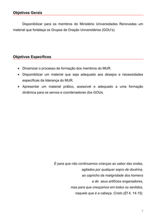 Objetivos Gerais


     Disponibilizar para os membros do Ministério Universidades Renovadas um
material que fortaleça os Grupos de Oração Universitários (GOU’s).




Objetivos Específicos


   • Dinamizar o processo de formação dos membros do MUR.
   • Disponibilizar um material que seja adequado aos desejos e necessidades
      específicas da liderança do MUR.
   • Apresentar um material prático, acessível e adequado a uma formação
      dinâmica para os servos e coordenadores dos GOUs.




                          É para que não continuemos crianças ao sabor das ondas,
                                             agitados por qualquer sopro de doutrina,
                                             ao capricho da malignidade dos homens
                                                    e de seus artifícios enganadores,
                                     mas para que cresçamos em todos os sentidos,
                                         naquele que é a cabeça, Cristo (Ef 4, 14-15).




                                                                                     7
 