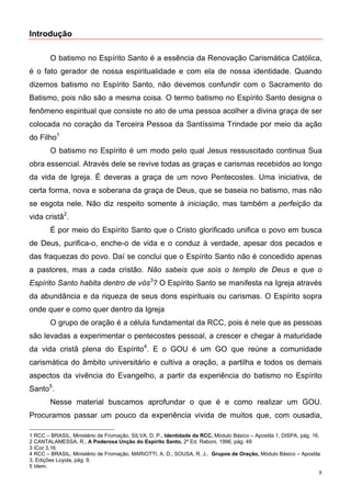 Introdução

        O batismo no Espírito Santo é a essência da Renovação Carismática Católica,
é o fato gerador de nossa espiritualidade e com ela de nossa identidade. Quando
dizemos batismo no Espírito Santo, não devemos confundir com o Sacramento do
Batismo, pois não são a mesma coisa. O termo batismo no Espírito Santo designa o
fenômeno espiritual que consiste no ato de uma pessoa acolher a divina graça de ser
colocada no coração da Terceira Pessoa da Santíssima Trindade por meio da ação
do Filho1
        O batismo no Espírito é um modo pelo qual Jesus ressuscitado continua Sua
obra essencial. Através dele se revive todas as graças e carismas recebidos ao longo
da vida de Igreja. É deveras a graça de um novo Pentecostes. Uma iniciativa, de
certa forma, nova e soberana da graça de Deus, que se baseia no batismo, mas não
se esgota nele. Não diz respeito somente à iniciação, mas também a perfeição da
vida cristã2.
        É por meio do Espírito Santo que o Cristo glorificado unifica o povo em busca
de Deus, purifica-o, enche-o de vida e o conduz à verdade, apesar dos pecados e
das fraquezas do povo. Daí se conclui que o Espírito Santo não é concedido apenas
a pastores, mas a cada cristão. Não sabeis que sois o templo de Deus e que o
Espírito Santo habita dentro de vós3? O Espírito Santo se manifesta na Igreja através
da abundância e da riqueza de seus dons espirituais ou carismas. O Espírito sopra
onde quer e como quer dentro da Igreja
        O grupo de oração é a célula fundamental da RCC, pois é nele que as pessoas
são levadas a experimentar o pentecostes pessoal, a crescer e chegar à maturidade
da vida cristã plena do Espírito4. E o GOU é um GO que reúne a comunidade
carismática do âmbito universitário e cultiva a oração, a partilha e todos os demais
aspectos da vivência do Evangelho, a partir da experiência do batismo no Espírito
Santo5.
        Nesse material buscamos aprofundar o que é e como realizar um GOU.
Procuramos passar um pouco da experiência vivida de muitos que, com ousadia,

1 RCC – BRASIL, Ministério de Fromação, SILVA, D. P., Identidade da RCC, Módulo Básico – Apostila 1, DISPA, pág. 16.
2 CANTALAMESSA, R., A Poderosa Unção do Espírito Santo, 2º Ed. Raboni, 1996, pág. 49
3 ICor 3,16
4 RCC – BRASIL, Ministério de Fromação, MARIOTTI, A. D., SOUSA, R. J., Grupos de Oração, Módulo Básico – Apostila
3, Edições Loyola, pág. 9.
5 Idem.
                                                                                                                   8
 