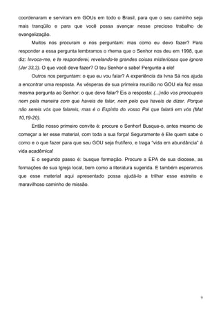 coordenaram e serviram em GOUs em todo o Brasil, para que o seu caminho seja
mais tranqüilo e para que você possa avançar nesse precioso trabalho de
evangelização.
     Muitos nos procuram e nos perguntam: mas como eu devo fazer? Para
responder a essa pergunta lembramos o rhema que o Senhor nos deu em 1998, que
diz: Invoca-me, e te responderei, revelando-te grandes coisas misteriosas que ignora
(Jer 33,3). O que você deve fazer? O teu Senhor o sabe! Pergunte a ele!
     Outros nos perguntam: o que eu vou falar? A experiência da Ivna Sá nos ajuda
a encontrar uma resposta. As vésperas de sua primeira reunião no GOU ela fez essa
mesma pergunta ao Senhor: o que devo falar? Eis a resposta: (...)não vos preocupeis
nem pela maneira com que haveis de falar, nem pelo que haveis de dizer. Porque
não sereis vós que falareis, mas é o Espírito do vosso Pai que falará em vós (Mat
10,19-20).
     Então nosso primeiro convite é: procure o Senhor! Busque-o, antes mesmo de
começar a ler esse material, com toda a sua força! Seguramente é Ele quem sabe o
como e o que fazer para que seu GOU seja frutífero, e traga “vida em abundância” à
vida acadêmica!
     E o segundo passo é: busque formação. Procure a EPA de sua diocese, as
formações de sua Igreja local, bem como a literatura sugerida. E também esperamos
que esse material aqui apresentado possa ajudá-lo a trilhar esse estreito e
maravilhoso caminho de missão.




                                                                                   9
 