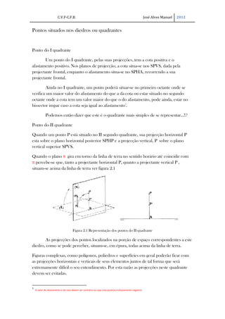 C.V.F-C.F.B.                                                                    José Alves Manuel   2012


Pontos situados nos diedros ou quadrantes


Ponto do I quadrante

       Um ponto do I quadrante, pelas suas projecções, tem a cota positiva e o
afastamento positivo. Nos planos de projecção, a cota situa-se nos SPVS, dada pela
projectante frontal, enquanto o afastamento situa-se no SPHA, recorrendo a sua
projectante frontal.

        Ainda no I quadrante, um ponto poderá situar-se no primeiro octante onde se
verifica um maior valor do afastamento do que a da cota ou estar situado no segundo
octante onde a cota tem um valor maior do que o do afastamento, pode ainda, estar no
bissector impar caso a cota seja igual ao afastamento3.

             Podemos então dizer que este é o quadrante mais simples de se representar…!?

Ponto do II quadrante

Quando um ponto P está situado no II segundo quadrante, sua projecção horizontal P
esta sobre o plano horizontal posterior SPHP e a projecção vertical, P´ sobre o plano
vertical superior SPVS.

Quando o plano π1 gira em torno da linha de terra no sentido horário até coincidir com
π2 percebe-se que, tanto a projectante horizontal P, quanto a projectante vertical P´,
situam-se acima da linha de terra ver figura 2.1




                                      Figura 2.1 Representação dos pontos do II quadrante

       As projecções dos pontos localizados na porção de espaço correspondentes a este
diedro, como se pode perceber, situam-se, em épura, todas acima da linha de terra.

Figuras complexas, como polígonos, poliedros e superfícies em geral poderão ficar com
as projecções horizontais e verticais de seus elementos juntos de tal forma que será
extremamente difícil o seu entendimento. Por esta razão as projecções neste quadrante
devem ser evitadas.


3
    O valor do afastamento e da cota devem ser contrário ou seja cota positiva e afastamento negativo
 