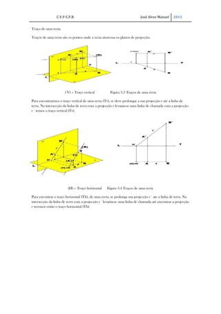 C.V.F-C.F.B.                                             José Alves Manuel     2012


Traço de uma recta

Traços de uma recta são os pontos onde a recta atravessa os planos de projecção.




                      ( V) – Traço vertical          Figura 3.3 Traços de uma recta

Para encontrarmos o traço vertical de uma recta (Tv), se deve prolongar a sua projecção r até a linha de
terra. Na intersecção da linha de terra com a projecção r levanta-se uma linha de chamada com a projecção
r´ temos o traço vertical (Tv).




                        (H) – Traço horizontal     Figura 3.4 Traços de uma recta

Para encontrar o traço horizontal (Th), de uma recta, se prolonga sua projecção r´ ate a linha de terra. Na
intersecção da linha de terra com a projecção r´ levanta-se uma linha de chamada até encontrar a projecção
r teremos então o traço horizontal (Th).
 