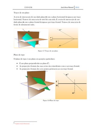 C.V.F-C.F.B.                                     José Alves Manuel   2012


Traços de um plano

A recta de intersecção de um dado plano α com o plano horizontal designa-se por traço
horizontal. Trata-se de uma recta de nível de cota nula. E a recta de intersecção de um
dado plano α com o plano frontal designa-se por traço frontal. Trata-se de uma recta de
frente de afastamento nulo.




                                         Figura 3.7 Traços de um plano

Plano de topo

O plano de topo é um plano em posições particulares

       ·      É um plano perpendicular ao plano F8;
       ·      As projecções frontais das suas rectas são coincidentes com o seu traço frontal;
       ·      As projecções frontais dos seus pontos pertencem ao seu traço frontal.




                                                Figura 3.8 Plano de topo




8
    F significa frontal e H horizontal
 