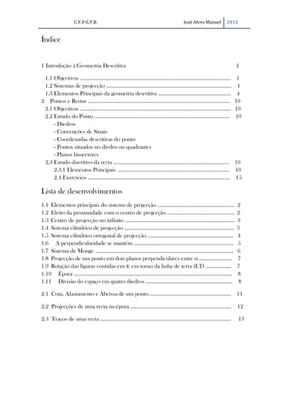 C.V.F-C.F.B.                               José Alves Manuel   2012


Índice


1 Introdução à Geometria Descritiva                                             1

 1.1 Objectivos …………………………………………………………………………………………….                           1
 1.2 Sistemas de projecção ……………………………………………………………………….......                  1
 1.3 Elementos Principais da geometria descritiva ……………………………………………            4
2 Pontos e Rectas ……………………………………………………………………………………….                          10
 2.1 Objectivos …………………………………………………………………………………………....                        10
 2.2 Estudo do Ponto …………………………………………………………………………………..                        10
     - Diedros
     - Convenções de Sinais
     - Coordenadas descritivas do ponto
     - Pontos situados no diedro ou quadrantes
     - Planos bissectores
 2.3 Estudo discritivo da recta …………..………………………………………………………….                 10
     2.3.1 Elementos Principais …………………………………………………………………….                   10
     2.4 Exercícios ……………………………………………………………………………………….                        15

Lista de desenvolvimentos
1.1 Elementos principais do sistema de projecção ……………………………………………...           2
1.2 Efeito da proximidade com o centro de projecção ………………………………………..           2
1.3 Centro de projecção no infinito …………………………………………………………………..                 3
1.4 Sistema cilíndrico de projecção …………………………………………………………………..                 3
1.5 Sistema cilíndrico ortogonal de projecção ……………………………………………………              4
1.6 A perpendicularidade se mantém …………………………………………………………....                   5
1.7 Sistema de Monge …………………………………………………………………………………….                          6
1.8 Projecção de um ponto em dois planos perpendiculares entre si …………………..     7
1.9 Rotação das figuras contidas em π2 em torno da linha de terra (LT) ………………   7
1.10 Épura ………………………………………………………………………………………………...                              8
1.11 Divisão do espaço em quatro diedros …………………………………………………….                   8

2.1 Cota, Afastamento e Abcissa de um ponto ………………………………………………… 11

2.2 Projecções de uma recta na épura …………………………………………………………….. 12

2.3 Traços de uma recta ………………………………………………………………………………..                           13
 
