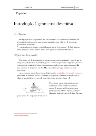 C.V.F-C.F.B.                               José Alves Manuel   2012


       Capitulo I


Introdução à geometria descritiva

1.1 Objectivo

             O objectivo geral é apresentar aos caros alunos e docentes os fundamentos da
         geometria descritiva, que é uma ferramenta gráfica para soluções de problemas
         geométricos no espaço.
         A experiência que tenho no ramo indica que apesar de o tema ser de fácil leitura, é
         difícil aprender. Pois a melhor forma de o aprender é fazendo Exercícios.

1.2 Sistemas de projecção

             Em geometria descritiva existem inúmeros sistemas de projecção, e depois que se
         atinge um certo nível de maturidade, pode-se formular problemas algébricos, resolver
         problemas de geodésicas 1ou até mesmo projectar elementos geométricos em 4D
         para sistemas de projecção em 2D. Mas vamos ficar por aqui e vamos ao mais
         importante.
             Apresentamos agora dois sistemas de projecção, o cilíndrico ortogonal e o cónico.
         Em ambos os sistemas, há três elementos principais: o objecto a ser projectado, o
         plano de projecção e o centro de projecção, como mostra a figura 1.1

                                                   Um raio de luz ou mais tecnicamente
                                                   conhecido como raio visual parte do
                                                   centro de projecção O, passa por um
                                                   ponto genérico (F) do objecto, e atinge o
                                                   plano de projecção (π) em F. logo dizemos
         que o ponto F é projecção de (F) em π.




1
    Linhas de menor comprimento
 