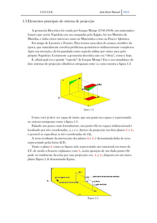 C.V.F-C.F.B.                                        José Alves Manuel   2012


1.3 Elementos principais do sistema de projecção

      A geometria Descritiva foi criada por Gaspar Monge (1746-1818), um matemático
   francês que serviu Napoleão em sua campanha pelo Egipto, foi seu Ministro da
   Marinha, e tinha vários interesses tanto na Matemática como na Física e Química.
      Foi amigo de Lavoisier e Fourier. Para termos uma ideia do avanço científico da
   época, que naturalmente envolvia problemas geométricos tridimensionais complexos.
   Após sua invenção, ela foi guardada como segredo militar por vários anos pelo
   próprio Napoleão. Certamente a geometria descritiva não era “óbvia”, como é hoje.
      E, afinal qual era o grande “segredo” de Gaspar Monge? Era o uso simultâneo de
   dois sistemas de projecção cilíndricos ortogonais entre si, como mostra a figura 1.2




                                                figura 1.2


      Como você já deve ser capaz de intuir, que um ponto no espaço é representado
   no sistema mongeano como a figura 1.3.
      Falando um pouco mais formalmente, um ponto (A) no espaço tridimensional é
   localizado por três coordenadas, x, y e z. Através da projecção em dois planos π1 e π2,
   é possível se especificar as três coordenadas de (A),
      A recta resultante da intersecção dos planos π1 e π2 é denominada linha de terra
   representado pelas letras (LT).
      Tanto o plano π2 como as figuras nele representado são rotacional em torno da
   LT. de modo a ficarem coplanares com π1, assim aposição de um dado ponto (A)
   pode ser totalmente descrita por suas projecções em π1 e π2, disposto em um único
   plano (figura 1.4) denominado Épura.




                                                    Figura 1.3
 