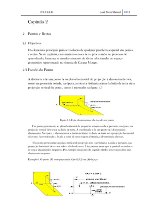 C.V.F-C.F.B.                                              José Alves Manuel      2012


   Capítulo 2

2 Pontos e Rectas

2.1 Objectivos

   Os elementos principais para a resolução de qualquer problema espacial são pontos
   e rectas. Neste capítulo, examinaremos esses itens, procurando no processo de
   aprendizado, fomentar o amadurecimento de ideias relacionadas ao espaço
   geométrico representado no sistema de Gaspar Monge.

2.2 Estudo do Ponto

   A distância z de um ponto A ao plano horizontal de projecção é denominada cota,
   como na geometria cotada, na épura, a cota é a distância acima da linha de terra até a
   projecção vertical do ponto, como é mostrado na figura 1.6




                                  Figura 1.6 Cota, afastamento e abcissa de um ponto

       Um ponto pertencente ao plano horizontal de projecção tem cota nula, e portanto, na épura, sua
   projecção vertical deve estar na linha de terra. A coordenada y de um ponto A é denominada
   afastamento. Na épura, o afastamento é a distância abaixo da linha de terra até a projecção horizontal
   do ponto. A coordenada x, fixada a partir de uma origem arbitrária, é denominada abcissas.

        Um ponto pertencente ao plano vertical de projecção tem coordenadas y, nula, e portanto, sua
   projecção horizontal deve estar sobre a linha de terra. É importante notar que é possível a existência
   de cota e afastamentos negativos. Por exemplo um ponto do segundo diedro tem cota positiva mas
   afastamento negativo.

   Exemplo 1 O ponto (A) no espaço onde (A)=(1;3;2) ou (A)=(x;y;z)
 