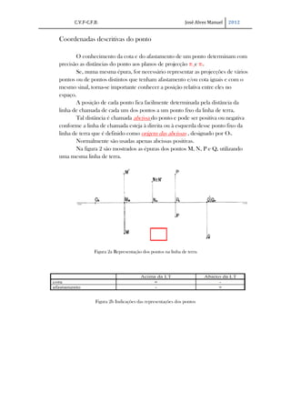 C.V.F-C.F.B.                                            José Alves Manuel   2012


Coordenadas descritivas do ponto

       O conhecimento da cota e do afastamento de um ponto determinam com
precisão as distâncias do ponto aos planos de projecção π1 e π2.
       Se, numa mesma épura, for necessário representar as projecções de vários
pontos ou de pontos distintos que tenham afastamento e/ou cota iguais e com o
mesmo sinal, torna-se importante conhecer a posição relativa entre eles no
espaço.
       A posição de cada ponto fica facilmente determinada pela distância da
linha de chamada de cada um dos pontos a um ponto fixo da linha de terra.
       Tal distância é chamada abcissa do ponto e pode ser positiva ou negativa
conforme a linha de chamada esteja à direita ou à esquerda desse ponto fixo da
linha de terra que é definido como origem das abcissas , designado por O0.
       Normalmente são usadas apenas abcissas positivas.
       Na figura 2 são mostrados as épuras dos pontos M, N, P e Q, utilizando
uma mesma linha de terra.




                Figura 2a Representação dos pontos na linha de terra




                Figura 2b Indicações das representações dos pontos
 