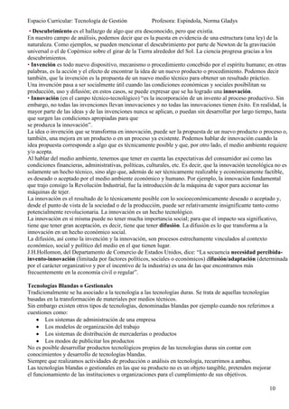 Espacio Curricular: Tecnología de Gestión             Profesora: Espíndola, Norma Gladys
 • Descubrimiento es el hallazgo de algo que era desconocido, pero que existía.
En nuestro campo de análisis, podemos decir que es la puesta en evidencia de una estructura (una ley) de la
naturaleza. Como ejemplos, se pueden mencionar el descubrimiento por parte de Newton de la gravitación
universal o el de Copérnico sobre el girar de la Tierra alrededor del Sol. La ciencia progresa gracias a los
descubrimientos.
• Invención es todo nuevo dispositivo, mecanismo o procedimiento concebido por el espíritu humano; en otras
palabras, es la acción y el efecto de encontrar la idea de un nuevo producto o procedimiento. Podemos decir
también, que la invención es la propuesta de un nuevo medio técnico para obtener un resultado práctico.
Una invención pasa a ser socialmente útil cuando las condiciones económicas y sociales posibilitan su
producción, uso y difusión; en estos casos, se puede expresar que se ha logrado una innovación.
• Innovación (en el campo técnico-tecnológico) “es la incorporación de un invento al proceso productivo. Sin
embargo, no todas las invenciones llevan innovaciones y no todas las innovaciones tienen éxito. En realidad, la
mayor parte de las ideas y de las invenciones nunca se aplican, o puedan sin desarrollar por largo tiempo, hasta
que surgen las condiciones apropiadas para que
se produzca la innovación”.
La idea o invención que se transforma en innovación, puede ser la propuesta de un nuevo producto o proceso o,
también, una mejora en un producto o en un proceso ya existente. Podemos hablar de innovación cuando la
idea propuesta corresponde a algo que es técnicamente posible y que, por otro lado, el medio ambiente requiere
y/o acepta.
Al hablar del medio ambiente, tenemos que tener en cuenta las expectativas del consumidor así como las
condiciones financieras, administrativas, políticas, culturales, etc. Es decir, que la innovación tecnológica no es
solamente un hecho técnico, sino algo que, además de ser técnicamente realizable y económicamente factible,
es deseado o aceptado por el medio ambiente económico y humano. Por ejemplo, la innovación fundamental
que trajo consigo la Revolución Industrial, fue la introducción de la máquina de vapor para accionar las
máquinas de tejer.
La innovación es el resultado de lo técnicamente posible con lo socioeconómicamente deseado o aceptado y,
desde el punto de vista de la sociedad o de la producción, puede ser relativamente insignificante tanto como
potencialmente revolucionaria. La innovación es un hecho tecnológico.
La innovación en sí misma puede no tener mucha importancia social; para que el impacto sea significativo,
tiene que tener gran aceptación, es decir, tiene que tener difusión. La difusión es lo que transforma a la
innovación en un hecho económico social.
La difusión, así como la invención y la innovación, son procesos estrechamente vinculados al contexto
económico, social y político del medio en el que tienen lugar.
J.H.Hollomon, del Departamento de Comercio de Estados Unidos, dice: “La secuencia necesidad percibida-
invento-innovación (limitada por factores políticos, sociales o económicos) difusión/adaptación (determinada
por el carácter organizativo y por el incentivo de la industria) es una de las que encontramos más
frecuentemente en la economía civil o regular”.

Tecnologías Blandas o Gestionales
Tradicionalmente se ha asociado a la tecnología a las tecnologías duras. Se trata de aquellas tecnologías
basadas en la transformación de materiales por medios técnicos.
Sin embargo existen otros tipos de tecnologías, denominadas blandas por ejemplo cuando nos referimos a
cuestiones como:
        Los sistemas de administración de una empresa
        Los modelos de organización del trabajo
        Los sistemas de distribución de mercaderías o productos
        Los modos de publicitar los productos
No es posible desarrollar productos tecnológicos propios de las tecnologías duras sin contar con
conocimientos y desarrollo de tecnologías blandas.
Siempre que realizamos actividades de producción o análisis en tecnología, recurrimos a ambas.
Las tecnologías blandas o gestionales en las que su producto no es un objeto tangible, pretenden mejorar
el funcionamiento de las instituciones u organizaciones para el cumplimiento de sus objetivos.

                                                                                                          10
 