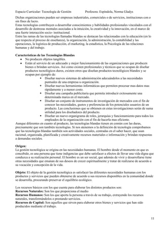 Espacio Curricular: Tecnología de Gestión            Profesora: Espíndola, Norma Gladys
Dichas organizaciones pueden ser empresas industriales, comerciales o de servicios, instituciones con o
sin fines de lucro.
Estas tecnologías contribuyen a desarrollar conocimientos y habilidades profesionales vinculados con el
desarrollo de destrezas mentales asociadas a la intuición, la creatividad y la innovación, en el marco de
una fuerte interacción socio- institucional.
Entre las ramas de las tecnologías llamadas blandas se destacan las relacionadas con la educación (en lo
que respecta al proceso de enseñanza), la organización, la administración, la contabilidad y las
operaciones, la logística de producción, el marketing, la estadística, la Psicología de las relaciones
humanas y del trabajo.

Características de las Tecnologías Blandas
        No producen objetos tangibles.
        Están al servicio de un adecuado y mejor funcionamiento de las organizaciones que producen
        bienes o brindan servicios. Así como existen profesionales y técnicos que se ocupan de diseñar
        productos tecnológicos duros, existen otros que diseñan productos tecnológicos blandos y se
        ocupan por ejemplo de:
                     Diseñar nuevos sistemas de administración adecuándolos a las necesidades
                        puntuales de una empresa u organización.
                     Diseñar nuevas herramientas informáticas que permiten procesar mas datos mas
                        rápidamente y a menor costo.
                     Diseñar una campaña publicitaria que permita introducir exitosamente una
                        determinada marca en el mercado.
                     Diseñar un conjunto de instrumentos de investigación de mercados con el fin de
                        conocer las necesidades, gustos y preferencias de los potenciales usuarios de un
                        producto. Las conclusiones que se obtienen en estas investigaciones serán de suma
                        utilidad para los diseñadores del producto.
                     Diseñar un nuevo organigrama de roles, jerarquías y funcionamiento para todos los
                        empleados de la organización con el fin de hacerla mas eficiente.
Aunque diferentes en cuanto al producto, las tecnologías blandas tienen en común con las duras,
precisamente que son también tecnologías. Si nos atenemos a la definición de tecnología comprobamos
que las tecnologías blandas también son actividades sociales, centradas en el saber hacer, que usan
racional, organizada, planificada y creativamente recursos materiales e información y brindan respuestas
a demandas sociales.

Origen:
La gestión tecnológica se origina en las necesidades humanas. El hombre desde el momento en que es
concebido, es una persona que tiene indigencias que debe satisfacer a efectos de llevar una vida digna que
conduzca a su realización personal. El hombre es un ser social, que además de vivir y desarrollarse tiene
otras necesidades que emanan de sus deseos de crecer espiritualmente y tratar de realizarse de acuerdo a
su vocación y concepción de la vida.

Objeto: El objeto de la gestión tecnológica es satisfacer las diferentes necesidades humanas con los
productos y servicios que pueden obtenerse de acuerdo a sus recursos disponibles en la comunidad donde
se desarrolla, procurando preservar el equilibrio ecológico.

Los recursos básicos con los que cuenta para elaborar los distintos productos son:
Recursos Naturales: Son los que proporciona el medio
Recursos Humanos: Son los que aporta la persona a través de su trabajo, extrayendo los recursos
naturales, transformándolos o prestando servicios.
Recursos de Capital: Son aquellos que sirven para elaborar otros bienes y servicios que han sido
producidos mediante el trabajo.


                                                                                                        11
 