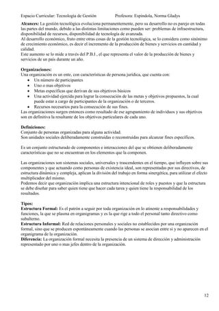 Espacio Curricular: Tecnología de Gestión             Profesora: Espíndola, Norma Gladys
Alcances: La gestión tecnológica evoluciona permanentemente, pero su desarrollo no es parejo en todas
las partes del mundo, debido a las distintas limitaciones como pueden ser: problemas de infraestructura,
disponibilidad de recursos, disponibilidad de tecnología de avanzada.
Al desarrollo económico, fruto entre otras cosas de la gestión tecnológica, se lo considera como sinónimo
de crecimiento económico, es decir el incremento de la producción de bienes y servicios en cantidad y
calidad.
Este aumento se lo mide a través del P.B.I , el que representa el valor de la producción de bienes y
servicios de un país durante un año.

Organizaciones:
Una organización es un ente, con características de persona jurídica, que cuenta con:
       Un número de participantes
       Uno o mas objetivos
       Metas específicas que derivan de sus objetivos básicos
       Una actividad ejercida para lograr la consecución de las metas y objetivos propuestos, la cual
       puede estar a cargo de participantes de la organización o de terceros.
       Recursos necesarios para la consecución de sus fines.
Las organizaciones surgen entonces como resultado de ese agrupamiento de individuos y sus objetivos
son en definitiva la resultante de los objetivos particulares de cada uno.

Definiciones:
Conjunto de personas organizadas para alguna actividad.
Son unidades sociales deliberadamente construidas o reconstruidas para alcanzar fines específicos.

Es un conjunto estructurado de componentes e interacciones del que se obtienen deliberadamente
características que no se encuentran en los elementos que la componen.

Las organizaciones son sistemas sociales, universales y trascendentes en el tiempo, que influyen sobre sus
componentes y que actuando como personas de existencia ideal, son representadas por sus directivos, de
estructura dinámica y compleja, aplican la división del trabajo en forma sinergética, para utilizar el efecto
multiplicador del mismo.
Podemos decir que organización implica una estructura intencional de roles y puestos y que la estructura
se debe diseñar para saber quien tiene que hacer cada tarea y quien tiene la responsabilidad de los
resultados.

Tipos:
Estructura Formal: Es el patrón a seguir por toda organización en lo atinente a responsabilidades y
funciones, la que se plasma en organigramas y es la que rige a todo el personal tanto directivo como
subalterno.
Estructura Informal: Red de relaciones personales y sociales no establecidos por una organización
formal, sino que se producen espontáneamente cuando las personas se asocian entre si y no aparecen en el
organigrama de la organización.
Diferencia: La organización formal necesita la presencia de un sistema de dirección y administración
representado por uno o mas jefes dentro de la organización.




                                                                                                          12
 