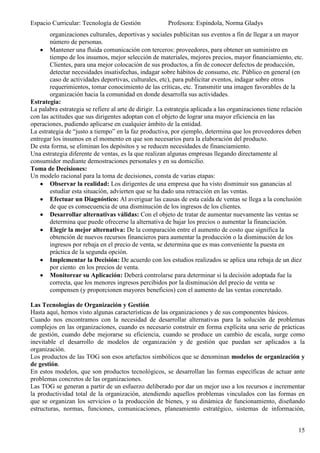 Espacio Curricular: Tecnología de Gestión              Profesora: Espíndola, Norma Gladys
        organizaciones culturales, deportivas y sociales publicitan sus eventos a fin de llegar a un mayor
        número de personas.
        Mantener una fluida comunicación con terceros: proveedores, para obtener un suministro en
        tiempo de los insumos, mejor selección de materiales, mejores precios, mayor financiamiento, etc.
        Clientes, para una mejor colocación de sus productos, a fin de conocer defectos de producción,
        detectar necesidades insatisfechas, indagar sobre hábitos de consumo, etc. Público en general (en
        caso de actividades deportivas, culturales, etc), para publicitar eventos, indagar sobre otros
        requerimientos, tomar conocimiento de las críticas, etc. Transmitir una imagen favorables de la
        organización hacia la comunidad en donde desarrolla sus actividades.
Estrategia:
La palabra estrategia se refiere al arte de dirigir. La estrategia aplicada a las organizaciones tiene relación
con las actitudes que sus dirigentes adoptan con el objeto de lograr una mayor eficiencia en las
operaciones, pudiendo aplicarse en cualquier ámbito de la entidad.
La estrategia de “justo a tiempo” en la faz productiva, por ejemplo, determina que los proveedores deben
entregar los insumos en el momento en que son necesarios para la elaboración del producto.
De esta forma, se eliminan los depósitos y se reducen necesidades de financiamiento.
Una estrategia diferente de ventas, es la que realizan algunas empresas llegando directamente al
consumidor mediante demostraciones personales y en su domicilio.
Toma de Decisiones:
Un modelo racional para la toma de decisiones, consta de varias etapas:
        Observar la realidad: Los dirigentes de una empresa que ha visto disminuir sus ganancias al
        estudiar esta situación, advierten que se ha dado una retracción en las ventas.
        Efectuar un Diagnóstico: Al averiguar las causas de esta caída de ventas se llega a la conclusión
        de que es consecuencia de una disminución de los ingresos de los clientes.
        Desarrollar alternativas válidas: Con el objeto de tratar de aumentar nuevamente las ventas se
        determina que puede ofrecerse la alternativa de bajar los precios o aumentar la financiación.
        Elegir la mejor alternativa: De la comparación entre el aumento de costo que significa la
        obtención de nuevos recursos financieros para aumentar la producción o la disminución de los
        ingresos por rebaja en el precio de venta, se determina que es mas conveniente la puesta en
        práctica de la segunda opción.
        Implementar la Decisión: De acuerdo con los estudios realizados se aplica una rebaja de un diez
        por ciento en los precios de venta.
        Monitorear su Aplicación: Deberá controlarse para determinar si la decisión adoptada fue la
        correcta, que los menores ingresos percibidos por la disminución del precio de venta se
        compensen (y proporcionen mayores beneficios) con el aumento de las ventas concretado.

Las Tecnologías de Organización y Gestión
Hasta aquí, hemos visto algunas características de las organizaciones y de sus componentes básicos.
Cuando nos encontramos con la necesidad de desarrollar alternativas para la solución de problemas
complejos en las organizaciones, cuando es necesario construir en forma explícita una serie de prácticas
de gestión, cuando debe mejorarse su eficiencia, cuando se produce un cambio de escala, surge como
inevitable el desarrollo de modelos de organización y de gestión que puedan ser aplicados a la
organización.
Los productos de las TOG son esos artefactos simbólicos que se denominan modelos de organización y
de gestión.
En estos modelos, que son productos tecnológicos, se desarrollan las formas específicas de actuar ante
problemas concretos de las organizaciones.
Las TOG se generan a partir de un esfuerzo deliberado por dar un mejor uso a los recursos e incrementar
la productividad total de la organización, atendiendo aquellos problemas vinculados con las formas en
que se organizan los servicios o la producción de bienes, y su dinámica de funcionamiento, diseñando
estructuras, normas, funciones, comunicaciones, planeamiento estratégico, sistemas de información,


                                                                                                            15
 