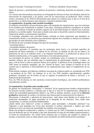 Espacio Curricular: Tecnología de Gestión             Profesora: Espíndola, Norma Gladys
diseño de procesos y procedimientos, políticas de personal y marketing, desarrollo de personal, y otros
rubros.
Las visiones más funcionalistas encuentran en la búsqueda de eficiencia la base movilizadora, tanto de las
innovaciones de organización y de gestión, como de las innovaciones de producción. Otras visiones
críticas, encuentran en las TOG las herramientas para superar los conflictos que se dan en el seno de la
producción y, en última instancia, para mantener o mejorar la productividad.
La organización y la gestión como cuestión tecnológica
El ambiente sociocultural, del que formamos parte, está integrado por organizaciones, que son creaciones
de los hombres para transformar la realidad. Como tales, constituyen productos tecnológicos en sentido
estricto, e involucran el diseño de distintos aspectos de la actividad humana en relación con el proceso
productivo, en sentido amplio. Tanto para su diseño como para su desarrollo y puesta en funcionamiento,
requieren de saberes o conocimientos específicos.
La tecnología, entendida como actividad humana realizada en forma intencional, que basándose en
conocimientos diseña y crea artefactos que transforman aspectos de la realidad, se maneja con elementos
que pueden ser tanto materiales como simbólicos.
En función de esto se pueden distinguir dos tipos de tecnologías:
• tecnologías duras y
• tecnologías blandas o de gestión.
En términos generales, se considera que las tecnologías duras hacen a la actividad específica de
producción de bienes materiales y al soporte de los servicios; un ejemplo de ello son los telares y la
producción de tela en la industria textil, o las máquinas herramienta y la producción de piezas en la
industria metalmecánica, o los equipos electrónicos en las telecomunicaciones.
Las tecnologías de gestión, en cambio, pueden ser consideradas como el conjunto de conocimientos,
métodos, técnicas, que son utilizados para la transformación de determinados símbolos –o datos– en
otros, a fin de llevar a cabo los procesos básicos de la gestión. A diferencia de las tecnologías duras, las
TOG tienen un producto intangible, que son “formas de hacer”, pero siempre en función de un fin
concreto que es optimizar el funcionamiento de las organizaciones para lograr el cumplimiento de sus
objetivos.
Prácticamente cualquier actividad que establezca una pauta de conducta podría ser considerada una TOG
o un producto de las TOG, sin embargo no es así: Las TOG atienden, específicamente, aquellos
problemas vinculados con las formas en que se organiza la producción de bienes o servicios, y su
dinámica de funcionamiento.
Pero, las TOG involucran, no sólo cuestiones exclusivamente tecnológicas, sino también problemáticas
marcadamente sociales.

La organización y la gestión como cuestión social
En general, las concepciones “funcionales” o “naturales” de las organizaciones tienden a despersonalizar
los procesos sociales, políticos y culturales que se dan en el seno de las organizaciones, adoptando un
criterio de racionalidad aparentemente objetivo. Las TOG se diseñan, entonces, en pos de la eficiencia
productiva, planteando los medios y las técnicas más eficaces para la consecución de los objetivos.
Obviamente, el desarrollo y aplicación de innovaciones –tanto duras como blandas en el campo de la
producción desempeñan un papel primordial en la búsqueda de esa eficiencia. Pero, desde estas
concepciones, se soslayan cuestiones fundamentales:
¿Quién define estos objetivos? ¿Cómo se definen? ¿Qué necesidades o demandas satisfacen? Las
respuestas a estas preguntas nos sirven para desmentir el carácter impersonal y aséptico que suele
atribuirse no sólo a la noción de racionalidad sino también a las tecnologías.
Desde esta perspectiva impersonal y aséptica, se sostiene que las TOG evolucionan de acuerdo con las
leyes de desarrollo que les son propias y que éstas determinan los tipos de actividades organizacionales y
su forma de estructuración. Así, ciertas tareas rutinarias que se realizan, por ejemplo en cadenas de
montaje, se presentan como un orden natural, como el producto inevitable del desarrollo tecnológico.




                                                                                                         16
 