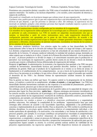 Espacio Curricular: Tecnología de Gestión             Profesora: Espíndola, Norma Gladys
Postulamos una concepción distinta: concebir a las TOG como el resultado de una fuerte tensión entre los
aspectos materiales –los medios y las técnicas disponibles– y los sociales, como encuentro de intereses y
espacio de conflictos.
Esto puede ser visualizado con la primera imagen que solemos tener de una organización.
A primera vista, podría parecer que lo que una organización hace está determinado por los medios y las
técnicas de que dispone, y que las personas se adecuan a ellos. Sin embargo, la experiencia nos ha
mostrado en múltiples ejemplos cómo distintas personas han logrado resultados mejores o peores a los
esperados, en función del componente social.
Las TOG son construcciones sociales configuradas por los miembros de la organización:
Los miembros de la organización deben apropiarse de la tecnología para su utilización y esta apropiación
es particular en cada circunstancia. Las TOG no pueden ser adquiridas mecánicamente sino que se
instalan, se desarrollan a partir de ciertos instrumentos; pero, cada organización desarrolla su
configuración particular; son apropiadas por la gente de una forma específica, de acuerdo a las
características del sistema organizacional al que se integran y siempre generando situaciones o respuestas
particulares y diferentes, distanciándose de patrones universales, recreándose en función de los actores y
de los sistemas de los que forman parte.
Son, asimismo, productos históricos. Los criterios según los cuales se han desarrollado las TOG
(especialmente sobre la base de la división del trabajo) han variado a lo largo del tiempo y del espacio.
Los distintos componentes del proceso productivo se han ido articulando de una manera diferente en el
desarrollo de la historia. El artesano medieval elaboraba la totalidad del producto porque dominaba un
saber experto que se traducía en el oficio. A partir de la Primera Revolución Industrial –con la producción
en serie–, el proceso productivo se dividió en etapas y el conocimiento necesario para la producción se
parcializó. Las tecnologías de organización y gestión dieron cuenta de ese devenir a través de distintas
escuelas que crearon y difundieron formas diferenciadas de organización del trabajo.
Respecto al qué hacer, la administración, la economía y las ingenierías han aportado a las TOG una gran
cantidad de herramientas, desarrollando técnicas que permiten describir, analizar y dar respuestas a
problemas de gestión. Dado que el producto de la organización en sí mismo es su forma de actuar, lo
fundamental es el establecimiento de los comportamientos –ya sea a través de la prescripción de lo que
deben hacer las personas en su trabajo o lo que deben obtener del mismo, según el encuadre que sustente
el desarrollo de las TOG–; las distintas formas de representación resultan insumos de máxima
importancia.
Para la gestión no basta con definir qué hacer. Un aspecto central es la programación de las distintas
tareas, y el análisis y control de su cumplimiento –el cómo, el cuándo y el con qué hacer– Las TOG han
desarrollado distintas herramientas centradas en dar respuesta a la necesidad de planeamiento, gestión y
control de proyectos, procesos que se dan en todo sector productivo.
Sin embargo, una de las principales preocupaciones de la gestión radica en la capacidad de integrar a las
personas para lograr los fines previstos –quién hace–. Algunas estrategias provenientes inicialmente de
las ciencias sociales, de la educación, de la psicología y de la antropología son pertinentes para el trabajo
con los grupos dentro de las organizaciones: resolución de conflictos, desarrollos creativos, desarrollo de
competencias, por ejemplo, son utilizadas habitualmente como TOG.
Las herramientas nos ayudan a pensar o a identificar situaciones problemáticas y a esquematizar
posibles soluciones. Sin embargo, la complejidad de los problemas organizacionales hace que cada
estrategia deba utilizarse de acuerdo a las necesidades específicas, adaptándola a las problemáticas
concretas e implementándola de un modo flexible. Para su desarrollo, las TOG reciben la contribución de
distintas disciplinas: la psicología aporta conocimientos relativos al comportamiento individual, a los
modos particulares de aprendizaje, a la motivación, a las necesidades y sus formas de satisfacción, a los
procesos grupales, por ejemplo; la sociología contribuye con perspectivas vinculadas al comportamiento
humano en grandes grupos, a resolver situaciones de comunicación, conflicto y poder en las
organizaciones, a comprender y actuar en procesos de liderazgo y frente a componentes específicos de la
cultura organizacional; la administración describe y proporciona instrumentos de aplicación para que las
organizaciones logren cumplir su misión; la economía permite realizar análisis de viabilidad de los
proyectos organizacionales; las ingenierías aportan a las TOG dispositivos técnicos de actuación; la

                                                                                                          17
 