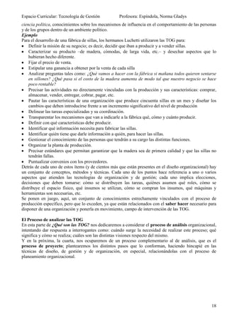 Espacio Curricular: Tecnología de Gestión           Profesora: Espíndola, Norma Gladys
ciencia política, conocimientos sobre los mecanismos de influencia en el comportamiento de las personas
y de los grupos dentro de un ambiente político.
Ejemplo
Para el desarrollo de una fábrica de sillas, los hermanos Luchetti utilizaron las TOG para:
    Definir la misión de su negocio; es decir, decidir que iban a producir y a vender sillas.
    Caracterizar su producto –de madera, cómodas, de larga vida, etc.– y desechar aspectos que lo
    hubieran hecho diferente.
    Fijar el precio de venta.
    Estipular una ganancia a obtener por la venta de cada silla
    Analizar preguntas tales como: ¿Qué vamos a hacer con la fábrica si mañana todos quieren sentarse
    en sillones? ¿Qué pasa si el costo de la madera aumenta de modo tal que nuestro negocio se hace
    poco rentable?
    Precisar las actividades no directamente vinculadas con la producción y sus características: comprar,
    almacenar, vender, entregar, cobrar, pagar, etc.
    Pautar las características de una organización que produce cincuenta sillas en un mes y diseñar los
    cambios que deben introducirse frente a un incremento significativo del nivel de producción
    Delinear las tareas especializadas y su coordinación.
    Transparentar los mecanismos que van a indicarle a la fábrica qué, cómo y cuánto producir.
    Definir con qué características debe producir.
    Identificar qué información necesita para fabricar las sillas.
    Identificar quién tiene que darle información a quién, para hacer las sillas.
    Gestionar el conocimiento de las personas que tendrán a su cargo las distintas funciones.
    Organizar la planta de producción.
    Precisar estándares que permitan garantizar que la madera sea de primera calidad y que las sillas no
    tendrán fallas.
    Puntualizar convenios con los proveedores.
Detrás de cada uno de estos ítems (y de cientos más que están presentes en el diseño organizacional) hay
un conjunto de conceptos, métodos y técnicas. Cada uno de los puntos hace referencia a uno o varios
aspectos que atienden las tecnologías de organización y de gestión; cada uno implica elecciones,
decisiones que deben tomarse: cómo se distribuyen las tareas, quiénes asumen qué roles, cómo se
distribuye el espacio físico, qué insumos se utilizan, cómo se compran los insumos, qué máquinas y
herramientas son necesarias, etc.
Se ponen en juego, aquí, un conjunto de conocimientos estrechamente vinculados con el proceso de
producción específico, pero que lo exceden, ya que están relacionados con el saber hacer necesario para
disponer de una organización y ponerla en movimiento, campo de intervención de las TOG.

El Proceso de analizar las TOG
En esta parte de ¿Qué son las TOG? nos dedicaremos a considerar el proceso de análisis organizacional,
intentando dar respuesta a interrogantes como: cuándo surge la necesidad de realizar este proceso; qué
significa y cómo se realiza; cuáles son las distintas visiones respecto del mismo.
Y en la próxima, la cuarta, nos ocuparemos de un proceso complementario al de análisis, que es el
proceso de proyecto; plantearemos los distintos pasos que lo conforman, haciendo hincapié en las
técnicas de diseño, de gestión y de organización, en especial, relacionándolas con el proceso de
planeamiento organizacional.




                                                                                                      18
 