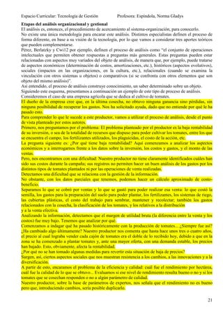 Espacio Curricular: Tecnología de Gestión              Profesora: Espíndola, Norma Gladys
Etapas del análisis organizacional y gestional
El análisis es, entonces, el procedimiento de acercamiento al sistema-organización, para conocerlo.
No existe una única metodología para encarar este análisis. Distintos especialistas definen el proceso de
forma diferente, en base a su visión de la tecnología, por lo que vamos a considerar tres aportes teóricos
que pueden complementarse.
Pérez, Berlatzky y Cwi12 por ejemplo, definen el proceso de análisis como “el conjunto de operaciones
intelectuales que permiten obtener respuestas a preguntas más generales. Estas preguntas pueden estar
relacionadas con aspectos muy variados del objeto de análisis, de manera que, por ejemplo, puede tratarse
de aspectos económicos (determinación de costos, amortizaciones, etc.), históricos (aspectos evolutivos),
sociales (impactos en las organizaciones, en la cultura, etc.), relacionales (cuando se examina la
vinculación con otros sistemas u objetos) o comparativos (si se confronta con otros elementos que son
objeto del mismo análisis)”.
Así entendido, el proceso de análisis construye conocimiento, un saber determinado sobre un objeto.
Siguiendo este esquema, presentamos a continuación un ejemplo de este tipo de proceso de análisis.
Consideremos el caso de una empresa agrícola que se dedica al cultivo de tomates.
El dueño de la empresa cree que, en la última cosecha, no obtuvo ninguna ganancia sino pérdidas, sin
ninguna posibilidad de recuperar los gastos. Nos ha solicitado ayuda, dado que no entiende por qué le ha
pasado esto.
Para comprender lo que le sucede a este productor, vamos a utilizar el proceso de análisis, desde el punto
de vista planteado por estos autores.
Primero, nos preguntamos por el problema: El problema planteado por el productor es la baja rentabilidad
de su inversión, o sea de la totalidad de recursos que dispuso para poder cultivar los tomates, entre los que
se encuentra el campo, los fertilizantes utilizados, los plaguicidas, el costo de la acción, etc.
La pregunta siguiente es: ¿Por qué tiene baja rentabilidad? Aquí comenzamos a analizar los aspectos
económicos y a interrogarnos frente a los datos sobre la inversión, los costos y gastos, y el monto de las
ventas.
Pero, nos encontramos con una dificultad: Nuestro productor no tiene claramente identificados cuáles han
sido sus costos durante la campaña; sus registros no permiten hacer un buen análisis de los gastos por los
distintos tipos de tomates plantados ni por las operaciones de venta realizadas.
Detectamos una dificultad que se relaciona con la gestión de la información.
No obstante, con los datos parciales que tenemos, podemos hacer un cálculo aproximado de costo-
beneficio.
Separamos lo que se cobró por ventas y lo que se gastó para poder realizar esa venta: lo que costó la
semilla, los gastos para la preparación del suelo para poder plantar, los fertilizantes, los sistemas de riego,
las cubiertas plásticas, el costo del trabajo para sembrar, mantener y recolectar; también los gastos
relacionados con la cosecha, la clasificación de los tomates, y los relativos a la distribución
y a la venta efectiva.
Analizando la información, detectamos que el margen de utilidad bruta (la diferencia entre la venta y los
costos) fue muy bajo. Tenemos que analizar por qué.
Comenzamos a indagar qué ha pasado históricamente con la producción de tomates... ¿Siempre fue así?
¿Ha cambiado algo últimamente? Nuestro productor nos comenta que hasta hace unos tres o cuatro años,
el precio al cual lograba vender cada cajón de tomates era el doble de lo recibido hoy, debido a que en la
zona se ha comenzado a plantar tomates y, ante una mayor oferta, con una demanda estable, los precios
han bajado. Esto, obviamente, afecta la rentabilidad.
¿Por qué no se han tomado algunas medidas para revertir esta situación de baja de precios?
Surgen, así, ciertos aspectos sociales que nos muestran resistencia a los cambios, a las innovaciones y a la
diversificación.
A partir de esto, encaramos el problema de la eficiencia y calidad: cuál fue el rendimiento por hectárea,
cuál fue la calidad de lo que se obtuvo... Evaluamos si ese nivel de rendimiento resulta bueno o no y si los
tomates que se cosechan responden o no a algún parámetro de calidad.
Nuestro productor, sobre la base de parámetros de expertos, nos señala que el rendimiento no es bueno
pero que, introduciendo cambios, sería posible duplicarlo.

                                                                                                            21
 