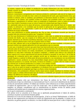 Espacio Curricular: Tecnología de Gestión              Profesora: Espíndola, Norma Gladys
Lo mismo, respecto de la calidad: la producción no puede diferenciarse por una excelente calidad.
Cuando cosecha los tomates, éstos tienen distinta maduración y tamaño, y no puede asegurar un sabor
atractivo y homogéneo.
Entonces, comenzamos a preguntarnos por el proceso productivo, analizando cada una de las etapas en sí
mismas y en relación con todas las otras: cómo es la preparación del suelo, qué requerimientos tiene, qué
semillas se utilizan, cómo se siembran, qué problemas se detectaron durante la siembra y a lo largo del
crecimiento de las plantas, qué cuidados reciben las plantas, qué resultados tienen esos cuidados, qué
fertilizantes o agroquímicos se utilizan, cómo se comprueba su rendimiento, cómo se realiza la cosecha,
qué se hace desde el momento en que se corta el tomate de la planta hasta que llega al cliente...
Así, analizando cada uno de los pasos del proceso, rememorando cada situación fuera de lo común –por
ejemplo, la utilización y los resultados que ha tenido la aplicación de los agroquímicos–, detectamos
algunas deficiencias que, replanteadas a partir de un nuevo diseño tecnológico, podrían resolver el
problema de la baja rentabilidad.
Entre estas deficiencias es posible puntualizar dos: Por un lado, el productor recuerda que durante la
campaña hubo dos tormentas de granizo que “rompieron” el tomate.
Esto hizo que disminuyera el rendimiento por hectárea y, sobre todo, la calidad de los productos. (En el
momento del diseño –que nos ocupará en la última parte de este material– vamos a poder identificar
algunas alternativas de solución al problema detectado, como podría ser el armado de carpas de distintos
tipos o cubiertas plásticas para evitar que el granizo afecte el fruto).
Por otro lado, sabemos que se usó un plaguicida nuevo que no dio un buen resultado; a tal punto que fue
necesario realizar una segunda aplicación con otro agroquímico que ya conocían.
En este caso, el productor reconoce que quiso hacer una innovación pero que no contó con la información
suficiente antes de la aplicación, por lo que no resultó una buena decisión. (En relación con las TOG, esta
situación tiene varias lecturas: nos remite, inicialmente, a la administración de la información, ya que el
productor no tenía datos suficientes del producto comprado; y también deja entrever una situación de
alerta respecto de la escasa especificación del proceso productivo encarado en esta finca y de la falta de
estrategias de evaluación previa para cualquier acción que se introduzca en este proceso evolutivo)
Cuando llegamos a analizar la última parte del proceso productivo, nos encontramos con una deficiencia
significativa: nuestro productor no tiene desarrollado ningún proceso para brindar mayor valor a su
producción posterior a la cosecha. De hecho, recolecta los tomates y, a granel, sólo los vende a clientes
que solicitan por vía directa producción a su campo y a los campos vecinos.
Hacemos, entonces, algunas comparaciones con estrategias usadas por otros productores, y encontramos
que el valor de un cajón de tomate se quintuplica si el productor lleva su cosecha al mercado, en lugar de
venderla directamente al comprador que llega a su finca a retirar el producto.
Paralelamente, otros productores obtienen mucho mayor precio cuando clasifican los distintos tipos de
tomates según su calidad, diferenciando tipos de clientes, y vendiendo, por ejemplo, los tomates de menor
calidad a las fábricas de conservas o de dulces.
Quedaba claro que, para mejorar la rentabilidad, era necesario rediseñar algunos procesos de gestión y de
producción.
Planteábamos páginas atrás que retomaríamos tres líneas de análisis de las TOG. El segundo
procedimiento al que nos referiremos es el presentado por Gay13, a través de la identificación de distintos
niveles de acercamiento analítico. El trabajo que tomamos como referencia no se refiere específicamente
al análisis de organizaciones –que es el que nos ocupa aquí– sino al análisis tecnológico de productos
tangibles; no obstante, consideramos que su sistematización en distintos niveles de análisis puede
resultarnos útil también para la comprensión de sistemas organizacionales,
por lo que lo sintetizamos a continuación:
Este primer nivel se concentra en la forma que se aprehende perceptualmente el objeto de análisis;
constituye un primer acercamiento bastante global.
Pensemos en el caso de una empresa de aeronavegación. ¿Cuál es su forma? Habitualmente, se habla de
forma de una organización con referencia al criterio de organización que ha adoptado: si cuenta con un
directorio, un gerente general o un director, si se han dividido las tareas para llevar a cabo el objetivo (por


                                                                                                            22
 