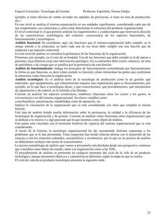 Espacio Curricular: Tecnología de Gestión            Profesora: Espíndola, Norma Gladys
ejemplo, si tiene oficinas de ventas en todas las capitales de provincias, si tiene un área de producción,
etc.)
En este nivel se analiza el sistema-organización en sus unidades significantes, considerando cada uno de
sus componentes, sus conexiones y cómo éstas determinan la estructura del producto organizacional.
El nivel contextual es el que permite analizar los requerimientos y condicionantes que motivan la elección
de las características morfológicas del contexto, consecuencia de los aspectos funcionales, de
funcionamiento y tecnológicos.
Análisis funcional: Se consideran, aquí, las funciones que el sistema-organización debe cumplir; se le
otorga sentido a la estructura, en tanto cada una de sus áreas debe cumplir con una función que da
respuesta a un requisito contextual.
En este nivel de análisis se considera la pertinencia de las funciones de la organización.
Pensemos, por ejemplo, en el caso de un hospital. Una de las funciones que debe cumplir es la de operar a
pacientes cuya dolencia exija una intervención quirúrgica. En su estructura debe existir, entonces, un área
de quirófanos o de cirugía que se justifica por la pertinencia de esta función.
Análisis de funcionamiento: Indaga los principios de funcionamiento (entendiendo por funcionamiento
la forma en que funciona, es decir cómo cumple su función); cómo interactúan las partes que conforman
la estructura; cómo funciona la organización.
Análisis tecnológico: Es el análisis tanto de la tecnología de producción como la de gestión: qué
materiales, qué equipamiento, qué infraestructura requiere una organización para su funcionamiento, por
ejemplo, en lo que hace a tecnologías duras; y qué conocimientos, qué procedimientos, qué mecanismos
de capacitación o de control, en lo referido a las blandas.
Consiste en analizar los aspectos económicos, establecer relaciones entre los costos y los gastos, la
conveniencia o no del sistema organizacional. Involucra variables como:
costo-beneficio, amortización, rentabilidad, costo de operación, etc.
Implica la vinculación de la organización que se está considerando con otras que cumplen la misma
función.
Este tipo de análisis brinda mucha información sobre la pertinencia, la calidad y la eficiencia de las
tecnologías de organización y de gestión. Consiste en analizar cómo funcionan otras organizaciones que
se dedican a lo mismo o a algo parecido que la que tenemos como objeto de análisis.
Este punto está vinculado con el momento histórico de vigencia del sistema organizacional que se está
considerando.
A través de la historia, la tecnología organizacional ha ido encontrando distintas respuestas a los
problemas que se le han presentado. Estas respuestas han tenido relación directa con el desarrollo de las
ciencias y con los contextos culturales, sociopolíticos y económicos, por lo que en un proceso de análisis
no deberíamos soslayar este sector de conocimientos.
La tercera metodología de análisis que vamos a presentarle está diseñada desde una perspectiva sistémica
que considera como objeto de estudio, tanto a la organización como a las TOG.
El procedimiento de análisis es pertinente en cualquier momento del ciclo de la vida de un producto
tecnológico, aunque presentará objetivos y características diferentes según la etapa en que se realice.
El ciclo de vida de un producto tecnológico presenta la siguiente onda:




                                                                                                        23
 
