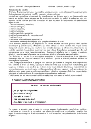 Espacio Curricular: Tecnología de Gestión             Profesora: Espíndola, Norma Gladys
Dimensiones del análisis
A lo largo de este material, hemos presentado a las organizaciones como sistemas en los que intervienen
distintos tipos de categorías de variables o aspectos interdependientes.
Manteniendo este enfoque e integrando los procedimientos que distintos autores nos han acercado para
encarar su análisis, hemos considerado las siguientes categorías de análisis (clasificación que, por
supuesto, no es taxativa, pero que constituye un buen encuadre de acercamiento al conocimiento
organizacional):
1. análisis contextual y normativo,
2. análisis estratégico,
3. análisis estructural,
4. análisis funcional,
5. análisis económico y material,
6. análisis humano, cultural y comportamental,
7. análisis técnico,
8. análisis de información y de comunicación.
Consideremos cómo se ponen en juego en el ejemplo de la fabrica de sillas.
En un momento determinado, los registros de los señores Luchetti señalaron que sus ventas decaían
(información y comunicación). Detectaron que otras fábricas de sillas vendían más porque habían
incorporado asientos de tela, que resultaban más cómodos (contexto e información). Para mejorar su
posición (económico), decidieron incorporar una nueva línea de productos (estrategia), para lo cual
montaron una nueva planta (recursos materiales y financieros), diseñaron nuevos procesos productivos
(técnico) y un sistema de información que lo sustentara (técnico, información y comunicación).
Esto derivó en la creación de un nuevo departamento en la planta (estructura) que debió incorporar
nuevos operarios con competencias específicas y, asimismo, capacitar al personal para llevar adelante los
nuevos procesos (humanos).
Como usted puede observar en el ejemplo, cada decisión que se toma en una parte de la organización
tiene impacto en todas los demás, ligadas por tramas invisibles que las relacionan fuertemente y que
hacen que el sistema no sea una foto que podemos tomar en un momento determinado para mostrarla en
un organigrama, sino una construcción cotidiana que abarca todos esos aspectos y en la que se juegan las
relaciones entre las personas, se conforman, actualizan y cristalizan rutinas de trabajo (que pueden decirse
procesos), se instituyen formas de comunicación, orientaciones de acción, etc.
Consideremos qué nos proponemos al considerar todos estos aspectos en un análisis organizacional.




En general, se considera que el contexto presenta aspectos institucionales, económicos, políticos,
tecnológicos, socioculturales y normativos, que afectan los modelos de organización y gestión. Las
organizaciones forman parte de ese contexto con el cual interactúan, configurando redes de influencia
recíproca.


                                                                                                         25
 