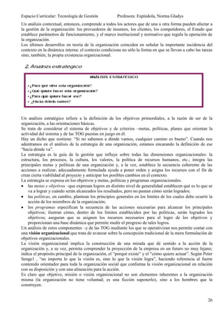 Espacio Curricular: Tecnología de Gestión             Profesora: Espíndola, Norma Gladys
Un análisis contextual, entonces, comprende a todos los actores que de una u otra forma pueden afectar a
la gestión de la organización: los proveedores de insumos, los clientes, los competidores, el Estado que
establece parámetros de funcionamiento, y el marco institucional y normativo que regula la operación de
la organización.
Los últimos desarrollos en teoría de la organización coinciden en señalar la importante incidencia del
contexto en la dinámica interna: el contexto condiciona no sólo la forma en que se llevan a cabo las tareas
sino, también, la propia existencia organizacional.




Un análisis estratégico refiere a la definición de los objetivos primordiales, a la razón de ser de la
organización, a las orientaciones básicas.
Se trata de considerar el sistema de objetivos y de criterios –metas, políticas, planes que orientan la
actividad del sistema y de las TOG puestas en juego en él.
Hay un dicho que sostiene: “Si no sabemos a dónde vamos, cualquier camino es bueno”. Cuando nos
adentramos en el análisis de la estrategia de una organización, estamos encarando la definición de ese
“hacia dónde va”.
La estrategia es la guía de la gestión que influye sobre todas las dimensiones organizacionales: la
estructura, los procesos, la cultura, los valores, la política de recursos humanos, etc.; integra las
principales metas y políticas de una organización y, a la vez, establece la secuencia coherente de las
acciones a realizar; adecuadamente formulada ayuda a poner orden y asigna los recursos con el fin de
crear cierta viabilidad al proyecto y anticipar los posibles cambios en el contexto.
La estrategia se expresa en los objetivos y metas, políticas y programas organizacionales.
    las metas y objetivos –que expresan logros en distinto nivel de generalidad establecen qué es lo que se
    va a lograr y cuándo serán alcanzados los resultados, pero no pautan cómo serán logrados;
    las políticas, en cambio, plantean los principios generales en los límites de los cuales debe ocurrir la
    acción de los miembros de la organización;
    los programas especifican la secuencia de las acciones necesarias para alcanzar los principales
    objetivos; ilustran cómo, dentro de los límites establecidos por las políticas, serán logrados los
    objetivos; aseguran que se asignen los recursos necesarios para el logro de los objetivos y
    proporcionan una base dinámica que permite medir el progreso de tales logros.
Un análisis de estos componentes –y de las TOG mediante los que se operativizan nos permite contar con
una visión organizacional que trata de avanzar sobre la concepción tradicional de la mera formulación de
objetivos organizacionales.
La visión organizacional implica la construcción de una mirada que dé sentido a la acción de la
organización y, a su vez, permita comprender la proyección de la empresa en un futuro no muy lejano;
indica el propósito principal de la organización, el “porqué existe” y el “cómo quiere actuar”. Según Peter
Senge1 , “no importa lo que la visión es, sino lo que la visión logra”, haciendo referencia al fuerte
contenido orientador para toda la organización social que conforma la visión organizacional en relación
con su disposición y con una alineación para la acción.
Es claro que objetivo, misión o visión organizacional no son elementos inherentes a la organización
misma (la organización no tiene voluntad; es una ficción suponerlo), sino a los hombres que la
construyen.


                                                                                                         26
 