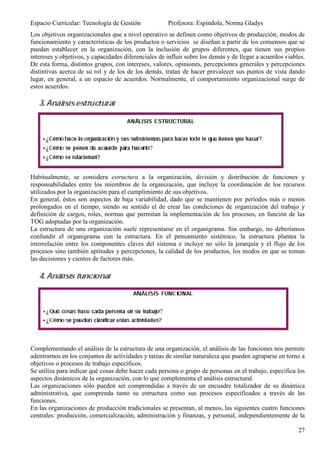 Espacio Curricular: Tecnología de Gestión             Profesora: Espíndola, Norma Gladys
Los objetivos organizacionales que a nivel operativo se definen como objetivos de producción, modos de
funcionamiento y características de los productos o servicios se diseñan a partir de los consensos que se
puedan establecer en la organización, con la inclusión de grupos diferentes, que tienen sus propios
intereses y objetivos, y capacidades diferenciales de influir sobre los demás y de llegar a acuerdos viables.
De esta forma, distintos grupos, con intereses, valores, opiniones, percepciones generales y percepciones
distintivas acerca de su rol y de los de los demás, tratan de hacer prevalecer sus puntos de vista dando
lugar, en general, a un espacio de acuerdos. Normalmente, el comportamiento organizacional surge de
estos acuerdos.




Habitualmente, se considera estructura a la organización, división y distribución de funciones y
responsabilidades entre los miembros de la organización, que incluye la coordinación de los recursos
utilizados por la organización para el cumplimiento de sus objetivos.
En general, éstos son aspectos de baja variabilidad, dado que se mantienen por períodos más o menos
prolongados en el tiempo, siendo su sentido el de crear las condiciones de organización del trabajo y
definición de cargos, roles, normas que permitan la implementación de los procesos, en función de las
TOG adoptadas por la organización.
La estructura de una organización suele representarse en el organigrama. Sin embargo, no deberíamos
confundir el organigrama con la estructura. En el pensamiento sistémico, la estructura plantea la
interrelación entre los componentes claves del sistema e incluye no sólo la jerarquía y el flujo de los
procesos sino también aptitudes y percepciones, la calidad de los productos, los modos en que se toman
las decisiones y cientos de factores más.




Complementando el análisis de la estructura de una organización, el análisis de las funciones nos permite
adentrarnos en los conjuntos de actividades y tareas de similar naturaleza que pueden agruparse en torno a
objetivos o procesos de trabajo específicos.
Se utiliza para indicar qué cosas debe hacer cada persona o grupo de personas en el trabajo, especifica los
aspectos dinámicos de la organización, con lo que complementa el análisis estructural.
Las organizaciones sólo pueden ser comprendidas a través de un encuadre totalizador de su dinámica
administrativa, que comprenda tanto su estructura como sus procesos especificados a través de las
funciones.
En las organizaciones de producción tradicionales se presentan, al menos, las siguientes cuatro funciones
centrales: producción, comercialización, administración y finanzas, y personal, independientemente de la

                                                                                                          27
 