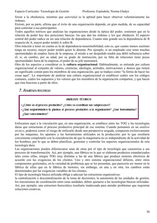 Espacio Curricular: Tecnología de Gestión            Profesora: Espíndola, Norma Gladys
forzar a la obediencia, mientras que autoridad es la aptitud para hacer observar voluntariamente las
órdenes.
Etzioni, por su parte, afirma que el éxito de una organización depende, en gran medida, de su capacidad
para controlar a sus participantes.
Todos aquellos teóricos que analizan las organizaciones desde la óptica del poder, sostienen que en la
relación de poder hay dos posiciones básicas: los que dan las órdenes y los que obedecen. El aspecto
central del poder radica en ser una relación de dependencia. Cuanto más grande sea la dependencia de B
respecto de A, mayor poder tendrá A sobre B.
Otra relación a tener en cuenta es la de dependencia-insustituibilidad; esto es, que cuanto menos sustituto
tenga un recurso, mayor poder tendrá quien lo detenta. Por ejemplo, si un empleado cree tener muchas
oportunidades de empleo fuera de la empresa, el miedo a ser despedido tendrá una débil influencia sobre
él; si, en cambio, por su edad, por su grado de instrucción, por su falta de relaciones tiene pocas
oportunidades fuera de la empresa, el poder de su jefe aumentará.
Otro de los aspectos a considerar es la cultura organizacional. Habitualmente, se entiende por cultura
organizacional al conjunto de valores, creencias, ideología, actitudes, motivaciones y deseos que tienen
un significado común para los miembros de una organización, que se traduce como “la forma de hacer las
cosas aquí”. Lo importante de analizar una cultura organizacional es establecer cuáles son los códigos
comunes, cuáles los supuestos y los valores que los miembros de la organización comparten, y que hacen
que ésta funcione a partir de ellos.




Enfocamos aquí a la vinculación que, en una organización, se establece entre las TOG y las tecnologías
duras que estructuran el proceso productivo principal de ese sistema. Cuando pensamos en un análisis
técnico, podemos correr el riesgo de enfocarlo desde una perspectiva sesgada, compuesta exclusivamente
por las máquinas, los aparatos y las herramientas utilizados en la producción; por lo que resultaría
conveniente completarlo con la consideración de que la maquinaria no es independiente de la actividad de
los hombres, por lo que se deben planificar, gestionar y controlar los aspectos organizacionales de esta
tecnología dura.
Las organizaciones pueden diferenciarse unas de otras por el tipo de tecnología que caracteriza a sus
procesos de transformación. Así, por ejemplo, una fábrica en la que se elaboran productos estandarizados
tales como sillas, integra TOG muy distintas a las de una fábrica que produce motores eléctricos de
acuerdo con las exigencias de los clientes. Uno y otro sistema organizacional difieren, entre otros
componentes gestionales, en la variedad de problemas que se les presentan, que parecería ser menor en la
fábrica de sillas que en la fábrica de motores; sin embargo, en una y en otra, los cambios están
determinados por las exigencias variables de los clientes.
El tipo de tecnología básica utilizada obliga a adecuar las estructuras organizativas:
la centralización o descentralización de la toma de decisiones, la autonomía de las unidades de gestión,
los mecanismos de coordinación entre estas unidades, deben ajustarse a las tecnologías básicas utilizadas.
Así, por ejemplo, una estructura burocrática resultaría inadecuada para atender problemas que requieran
soluciones creativas.




                                                                                                        30
 