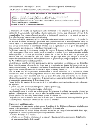 Espacio Curricular: Tecnología de Gestión             Profesora: Espíndola, Norma Gladys




Si retomamos el concepto de organización como formación social organizada y coordinada para la
realización de determinadas actividades, estamos suponiendo personas que interactúan a través de la
comunicación. Este proceso altamente complejo y fundamental constituye el eje a partir del cual se
desarrolla el resto de los procesos organizacionales.
En toda organización, las comunicaciones y la información son el elemento central para el desarrollo de
sus procesos. Haciendo una analogía, podríamos decir que la información es a la organización, como “la
savia al árbol”. Los datos representan la realidad organizacional sin ser la realidad misma; con ellos opera
cada uno de los miembros; la información atraviesa toda la organización y es lo que le da soporte a su
funcionamiento que, sin datos no podría desarrollar sus procesos.
En términos concretos, la persona que coordina las compras de insumos se basa en información sobre
cuáles son sus especificaciones, a quién puede comprarlos, en cuánto tiempo serán requeridos, cuándo
serán requeridos; la persona que coordina la producción, se basa en datos acerca de qué tiene que
producir, con qué características, para qué clientes, en qué lugar tiene que entregar lo hecho; el
responsable de la administración está informado acerca de quién trabajó, para poder preparar los salarios,
etc. Así podríamos dar infinidad de ejemplos.
Lo cierto es que todas las acciones que se realizan en una organización son operaciones que demandan
datos. Los sistemas de información atraviesan toda la organización en función de los procesos que se
producen en su interior y se constituyen en el soporte de su dinámica; son la base privilegiada que tiene la
organización para establecer su vínculo con otras organizaciones y el contexto.
Para las TOG, uno de los problemas fundamentales es el del tratamiento de la información, cómo
convertir cada hecho en un dato que pueda ser procesado para obtener información que, a su vez, permita
tomar decisiones; cómo transmitir cada una de estas decisiones para convertirlas en un insumo-
información que, por diversos mecanismos de comunicación, puedan ser trasmitidas a los integrantes de
la organización para que actúen de determinada forma.
En este ámbito, los sistemas de información de la organización responden simultáneamente a, al menos,
dos objetivos:
    por un lado, a las necesidades de la gestión (aspecto operativo); y,
    por otro, a la toma de decisiones (aspecto estratégico).
La información para la gestión es un instrumento de lectura de la realidad que permite orientar las
acciones en la dirección correcta y operar sobre la realidad misma, abarcando las distintas áreas de la
gestión –producción, marketing, innovaciones, gestión de recursos, etc.
La información para la toma de decisiones es la base para el funcionamiento de la organización, que se
va construyendo a partir de las alternativas por las que va optándose.

El proceso de análisis en acción
A continuación, le presentamos un instrumento de análisis de las TOG específicamente diseñado para
indagar en los componentes organizacionales y gestionales de una escuela.
En este instrumento de análisis hemos integrado muchos de los componentes detectados hasta aquí,
adaptándolos al sistema-organización específico que se intenta conocer.
Los marcos de trabajo de la escuela:
    ¿Cuáles son los objetivos prioritarios de la escuela.? ¿Quiénes participan en reuniones de definición
    de las responsabilidades de la escuela?

                                                                                                         31
 