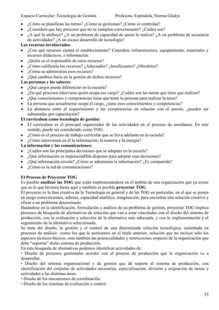 Espacio Curricular: Tecnología de Gestión            Profesora: Espíndola, Norma Gladys
    ¿Cómo se planifican las tareas? ¿Cómo se gestionan? ¿Cómo se controlan?
    ¿Considera que hay procesos que no se cumplen correctamente? ¿Cuáles son?
    ¿A qué lo atribuye? ¿A un problema de capacidad de quien lo realiza? ¿A un problema de secuencia
    de actividades? ¿A un escaso desarrollo de tecnología?
Los recursos involucrados:
    ¿Con qué recursos cuenta el establecimiento? Considere infraestructura, equipamiento, materiales y
    recursos didácticos, e información.
    ¿Quién es el responsable de estos recursos?
    ¿Cómo calificaría los recursos? ¿Adecuados? ¿Insuficientes? ¿Obsoletos?
    ¿Cómo se administran esos recursos?
    ¿Qué cambios haría en la gestión de dichos recursos?
Las personas y los saberes:
    ¿Qué cargos puede diferenciar en la escuela?
    ¿En qué procesos interviene quien ocupa ese cargo? ¿Cuáles son las tareas que tiene que realizar?
    ¿Qué conocimientos y competencias tiene que tener la persona para realizar la tarea?
    La persona que actualmente ocupa el cargo, ¿tiene esos conocimientos y competencias?
    La distancia entre el requerimiento y las competencias en relación con el puesto, ¿pueden ser
    subsanadas por capacitación?
El curriculum como tecnología de gestión:
    El curriculum es el principal organizador de las actividades en el proceso de enseñanza. En este
    sentido, puede ser considerado como TOG.
    ¿Cómo es el proceso de trabajo curricular que se lleva adelante en la escuela?
    ¿Cómo intervienen en él la información, la materia y la energía?
La información y las comunicaciones:
    ¿Cuáles son las principales decisiones que se adoptan en la escuela?
    ¿Qué información es imprescindible disponer para adoptar esas decisiones?
    ¿Qué información circula? ¿Cómo se administra la información? ¿Es compartida?
    ¿Cómo es la red de comunicaciones?

El Proceso de Proyectar TOG
Es posible analizar las TOG que están implementándose en el ámbito de una organización que ya existe
que es lo que hicimos hasta aquí y también es posible proyectar TOG.
El proyecto es la fase creativa de la Tecnología en general y de las TOG en particular, en el que se ponen
en juego conocimientos, saberes, capacidad analítica, imaginación, para encontrar una solución creativa y
eficaz a un problema determinado.
Basándose en la identificación, formulación y análisis de un problema de gestión, proyectar TOG implica
procesos de búsqueda de alternativas de solución que van a estar vinculadas con el diseño del sistema de
producción, con la evaluación y selección de la alternativa más adecuada, y con la implementación y el
seguimiento de la alternativa seleccionada.
Se trata del diseño, la gestión y el control de una determinada solución tecnológica, sustentada en
procesos de análisis –como los que le acercamos en el título anterior, solución que no incluye sólo los
aspectos técnicos básicos, sino también las potencialidades y restricciones respecto de la organización que
debe “soportar” dicho sistema de producción.
En esta búsqueda de alternativas podemos identificar actividades de:
• Diseño de procesos gestionales acordes con el proceso de producción que la organización va a
desarrollar.
• Diseño del sistema organizacional y de gestión que dé soporte al sistema de producción, con
identificación del conjunto de actividades necesarias, especialización, división y asignación de tareas y
actividades a las distintas áreas.
• Diseño de los mecanismos de coordinación.
• Diseño de los sistemas de evaluación y control.

                                                                                                        33
 