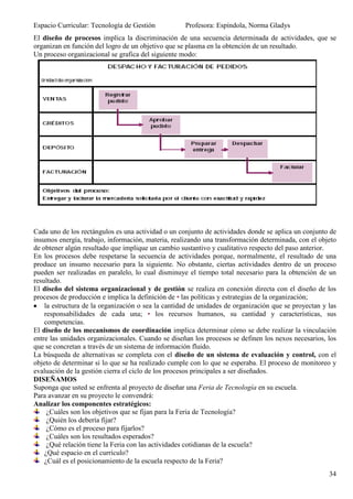 Espacio Curricular: Tecnología de Gestión           Profesora: Espíndola, Norma Gladys
El diseño de procesos implica la discriminación de una secuencia determinada de actividades, que se
organizan en función del logro de un objetivo que se plasma en la obtención de un resultado.
Un proceso organizacional se grafica del siguiente modo:




Cada uno de los rectángulos es una actividad o un conjunto de actividades donde se aplica un conjunto de
insumos energía, trabajo, información, materia, realizando una transformación determinada, con el objeto
de obtener algún resultado que implique un cambio sustantivo y cualitativo respecto del paso anterior.
En los procesos debe respetarse la secuencia de actividades porque, normalmente, el resultado de una
produce un insumo necesario para la siguiente. No obstante, ciertas actividades dentro de un proceso
pueden ser realizadas en paralelo, lo cual disminuye el tiempo total necesario para la obtención de un
resultado.
El diseño del sistema organizacional y de gestión se realiza en conexión directa con el diseño de los
procesos de producción e implica la definición de • las políticas y estrategias de la organización;
    la estructura de la organización o sea la cantidad de unidades de organización que se proyectan y las
    responsabilidades de cada una; • los recursos humanos, su cantidad y características, sus
    competencias.
El diseño de los mecanismos de coordinación implica determinar cómo se debe realizar la vinculación
entre las unidades organizacionales. Cuando se diseñan los procesos se definen los nexos necesarios, los
que se concretan a través de un sistema de información fluido.
La búsqueda de alternativas se completa con el diseño de un sistema de evaluación y control, con el
objeto de determinar si lo que se ha realizado cumple con lo que se esperaba. El proceso de monitoreo y
evaluación de la gestión cierra el ciclo de los procesos principales a ser diseñados.
DISEÑAMOS
Suponga que usted se enfrenta al proyecto de diseñar una Feria de Tecnología en su escuela.
Para avanzar en su proyecto le convendrá:
Analizar los componentes estratégicos:
     ¿Cuáles son los objetivos que se fijan para la Feria de Tecnología?
     ¿Quién los debería fijar?
     ¿Cómo es el proceso para fijarlos?
     ¿Cuáles son los resultados esperados?
     ¿Qué relación tiene la Feria con las actividades cotidianas de la escuela?
    ¿Qué espacio en el currículo?
    ¿Cuál es el posicionamiento de la escuela respecto de la Feria?
                                                                                                      34
 