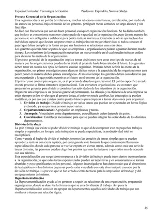 Espacio Curricular: Tecnología de Gestión            Profesora: Espíndola, Norma Gladys
Proceso Gerencial de la Organización:
Una organización es un patrón de relaciones, muchas relaciones simultáneas, entrelazadas, por medio de
las cuales las personas, bajo el mando de los gerentes, persiguen metas comunes de largo alcance y sin
final fijo.
Se dice con frecuencia que con un buen personal, cualquier organización funciona. Se ha dicho también,
que incluso es conveniente mantener cierto grado de vaguedad en la organización, pues de esta manera las
personas se ven obligadas a colaborar para poder realizar sus tareas. Con todo es obvio que incluso los
individuos capaces que deseen cooperar entre si, trabajarán con mayor efectividad si todos conocen el
papel que deben cumplir y la forma en que sus funciones se relacionan unas con otras.
Los gerentes quieren estar seguros de que sus empresas u organizaciones podrán aguantar durante mucho
tiempo. Los miembros de la organización necesitan un marco estable en el cual puedan trabajar unidos
para alcanzar las metas de la organización.
El proceso gerencial de la organización implica tomar decisiones para crear este tipo de marco, de tal
manera que las organizaciones puedan durar desde el presente hasta bien entrado el futuro. Los gerentes
deben tener en cuenta dos tipos de factores cuando organizan. Primero deben definir las metas de la
organización, sus planes estratégicos para alcanzar dichas metas y la capacidad de las organizaciones para
poder poner en marcha dichos planes estratégicos. Al mismo tiempo los gerentes deben considerar lo que
esta ocurriendo y lo que podría ocurrir en el futuro en el entorno de la organización.
El primer paso crucial para organizar, es el proceso de diseño organizacional. El patrón específico creado
en este proceso se llama estructura organizacional. Esta estructura organizacional es un marco que
preparan los gerentes para dividir y coordinar las actividades de los miembros de la organización.
Organizar una empresa es un proceso gerencial permanente. La eficacia y la eficiencia de una empresa no
están siempre en los niveles que el gerente desea, el entorno puede cambiar, las estrategias se pueden
modificar, es por eso que existen cuatro puntos básicos para empezar a tomar decisiones para organizar.
    1. División de trabajo: Dividir el trabajo en varias tareas que puedan ser ejecutadas en forma lógica
         y cómoda, ya sea por una persona o por varias.
    2. Departamentalización: Agrupación de empleados y tareas.
    3. Jerarquía: Vinculación entre departamentos, especificando quien depende de quien.
    4. Coordinación: Establecer mecanismo para que se puedan integrar las actividades de los distintos
         departamentos.
División del trabajo
La gran ventaja que existe al poder dividir el trabajo es que al descomponer este en pequeños trabajos
simples y separados, en los que cada trabajador se pueda especializar, la productividad total se
multiplicará.
Como ventaja al hecho de dividir el trabajo, tenemos las creación de tareas simples que se pueden
aprender y realizar con cierta rapidez, por consiguiente esto fomenta lo que comúnmente llamamos
especialización, donde cada persona se vuelve experta en ciertas tareas, además como crea una serie de
tareas distintas, las personas pueden elegir los puestos que mas les interese o que estén mas de acuerdo
con sus talentos.
Esta especialización que surge como respuesta a la división del trabajo puede traer ciertos inconvenientes
a la organización, ya que estas tareas especializadas pueden ser repetitivas y en consecuencia se tornan
aburridas y poco gratificantes en los personal. Algunos investigadores han demostrado que el absentismo
de trabajadores en las distintas empresas puede estar vinculado con este aburrimiento causado por la
división del trabajo. Es por eso que se han creado ciertas técnicas para la ampliación del trabajo y del
enriquecimiento del mismo.
Departamentalización
La Departamentalización ayuda a los gerentes a seguir las relaciones de una organización, preparando
organigramas, donde se describe la forma en que se esta dividiendo el trabajo. Así pues la
Departamentalización consiste en agrupar en departamentos aquellas actividades de trabajo que son
similares o tienen una relación lógica.




                                                                                                       35
 