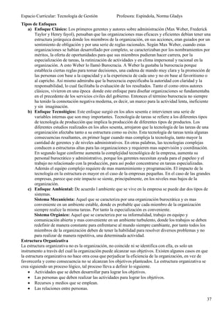 Espacio Curricular: Tecnología de Gestión             Profesora: Espíndola, Norma Gladys
Tipos de Enfoques
    a) Enfoque Clásico: Los primeros gerentes y autores sobre administración (Max Weber, Frederick
        Taylor y Henry fayol), pensaban que las organizaciones mas eficaces y eficientes debían tener una
        estructura jerárquica donde los miembros de la organización, en sus acciones, eran guiados por un
        sentimiento de obligación y por una serie de reglas racionales. Según Max Weber, cuando estas
        organizaciones se habían desarrollado por completo, se caracterizaban por los nombramientos por
        méritos, la oferta de oportunidades para que sus miembros pudieran hacer carrera, por la
        especialización de tareas, la rutinización de actividades y en clima impersonal y racional en la
        organización. A esto Weber lo llamó Burocracia. A Weber la gustaba la burocracia porque
        establecía ciertas reglas para tomar decisiones, una cadena de mando muy clara y la promoción de
        las personas con base a la capacidad y a la experiencia de cada uno y no en base al favoritismo o
        al capricho. Así mismo admiraba que la burocracia especificaba la autoridad con claridad y la
        responsabilidad, lo cual facilitaba la evaluación de los resultados. Tanto el como otros autores
        clásicos, vivieron en una época donde este enfoque para diseñar organizaciones se fundamentaba
        en el precedente de los servicios civiles del gobierno. Entonces el término burocracia no siempre
        ha tenido la connotación negativa moderna, es decir, un marco para la actividad lenta, ineficiente
        y sin imaginación.
    b) Enfoque Tecnológico: Este enfoque surgió en los años sesenta e intervienen una serie de
        variables internas que son muy importantes. Tecnología de tareas se refiere a los diferentes tipos
        de tecnología de producción que implica la producción de diferentes tipos de productos. Los
        diferentes estudios realizados en los años sesenta, arrojaron que la tecnología de las tareas de una
        organización afectaba tanto a su estructura como su éxito. Esta tecnología de tareas tenía algunas
        consecuencias resaltantes, en primer lugar cuando mas compleja la tecnología, tanto mayor la
        cantidad de gerentes y de niveles administrativos. En otras palabras, las tecnologías complejas
        conducen a estructuras altas para las organizaciones y requieren mas supervisión y coordinación.
        En segundo lugar conforme aumenta la complejidad tecnológica de la empresa, aumenta su
        personal burocrático y administrativo, porque los gerentes necesitan ayuda para el papeleo y el
        trabajo no relacionado con la producción, para así poder concentrarse en tareas especializadas.
        Además el equipo complejo requiere de mas mantenimiento y programación. El impacto de la
        tecnología en la estructura es mayor en el caso de la empresas pequeñas. En el caso de las grandes
        empresas, parece que este impacto se siente, principalmente, en los niveles mas bajos de la
        organización.
    c) Enfoque Ambiental: De acuerdo l ambiente que se vive en la empresa se puede dar dos tipos de
        sistemas.
        Sistema Mecanicista: Aquel que se caracteriza por una organización burocrática y es mas
        conveniente en un ambiente estable, donde es probable que cada miembro de la organización
        siempre realice la misma tareas. Por tanto la especialización es conveniente.
        Sistema Orgánico: Aquel que se caracteriza por su informalidad, trabajo en equipo y
        comunicación abierta y mas conveniente en un ambiente turbulento, donde los trabajos se deben
        redefinir de manera constante para enfrentarse al mundo siempre cambiante, por tanto todos los
        miembros de la organización deben de tener la habilidad para resolver diversos problemas y no
        para realizar de manera repetitiva, una determinada actividad.
Estructura Organizativa
La estructura organizativa no es la organización, no coincide ni se identifica con ella, es solo un
instrumento a través del cual la organización puede alcanzar sus objetivos. Existen algunos casos en que
la estructura organizativa no hace otra cosa que perjudicar la eficiencia de la organización, en vez de
favorecerla y como consecuencia no se alcanzan los objetivos planteados. La estructura organizativa se
crea siguiendo un proceso lógico, tal proceso lleva a definir lo siguiente.
        Actividades que se deben desarrollar para lograr los objetivos.
        Las personas que deben realizar las actividades para lograr los objetivos.
        Recursos y medios que se emplean.
        Las relaciones entre personas.

                                                                                                         37
 