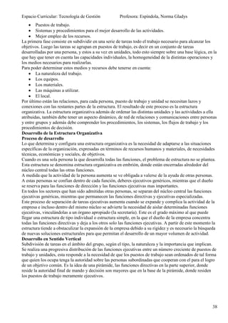 Espacio Curricular: Tecnología de Gestión             Profesora: Espíndola, Norma Gladys
        Puestos de trabajo.
        Sistemas y procedimientos para el mejor desarrollo de las actividades.
        Mejor empleo de los recursos.
La primera fase consiste en subdividir en una serie de tareas todo el trabajo necesario para alcanzar los
objetivos. Luego las tareas se agrupan en puestos de trabajo, es decir en un conjunto de tareas
desarrolladas por una persona, y estos a su vez en unidades, todo esto siempre sobre una base lógica, en la
que hay que tener en cuenta las capacidades individuales, la homogeneidad de la distintas operaciones y
los medios necesarios para realizarlas.
Para poder determinar estos medios y recursos debe tenerse en cuenta:
        La naturaleza del trabajo.
        Los equipos.
        Los materiales.
        Las máquinas a utilizar.
        El local.
Por último están las relaciones, para cada persona, puesto de trabajo y unidad se necesitan lazos y
conexiones con las restantes partes de la estructura. El resultado de este proceso es la estructura
organizativa. La estructura organizativa además de ordenar las distintas unidades y las actividades a ella
atribuidas, también debe tener un aspecto dinámico, de red de relaciones y comunicaciones entre personas
y entre grupos y además debe comprender los procedimientos, los sistemas, los flujos de trabajo y los
procedimientos de decisión.
Desarrollo de la Estructura Organizativa
Proceso de desarrollo
Lo que determina y configura una estructura organizativa es la necesidad de adaptarse a las situaciones
específicas de la organización, expresadas en términos de recursos humanos y materiales, de necesidades
técnicas, económicas y sociales, de objetivos.
Cuando es una sola persona la que desarrolla todas las funciones, el problema de estructura no se plantea.
Esta estructura se denomina estructura organizativa en embrión, donde están encerradas alrededor del
núcleo central todas las otras funciones.
A medida que la actividad de la persona aumenta se ve obligada a valerse de la ayuda de otras personas.
A estas personas se confían dentro de cada función, deberes ejecutivos genéricos, mientras que el dueño
se reserva para las funciones de dirección y las funciones ejecutivas mas importantes.
En todos los sectores que han sido admitidas otras personas, se separan del núcleo central las funciones
ejecutivas genéricas, mientras que permanecen las funciones directivas y ejecutivas especializadas.
Este proceso de separación de tareas ejecutivas aumenta cuando se expande y complica la actividad de la
empresa e incluso dentro del mismo núcleo se advierte la necesidad de aislar determinadas funciones
ejecutivas, vinculándolas a un órgano apropiado (la secretaría). Este es el grado máximo al que puede
llegar una estructura de tipo individual o estructura simple, en la que el dueño de la empresa concentra
todas las funciones directivas y deja a los otros solo las funciones ejecutivas. A partir de este momento la
estructura tiende a obstaculizar la expansión de la empresa debido a su rigidez y es necesario la búsqueda
de nuevas soluciones estructurales para que permitan el desarrollo de un mayor volumen de actividad.
Desarrollo en Sentido Vertical
Subdivisión de tareas en el ámbito del grupo, según el tipo, la naturaleza y la importancia que implican.
Se realiza una progresiva distribución de las funciones ejecutivas entre un número creciente de puestos de
trabajo y unidades, esta responde a la necesidad de que los puestos de trabajo sean ordenados de tal forma
que quien los ocupa tenga la autoridad sobre las personas subordinadas que cooperan con el para el logro
de un objetivo común. Es la idea de una pirámide, las funciones directivas en la parte superior, donde
reside la autoridad final de mando y decisión son mayores que en la base de la pirámide, donde residen
los puestos de trabajo meramente ejecutivos.




                                                                                                         38
 